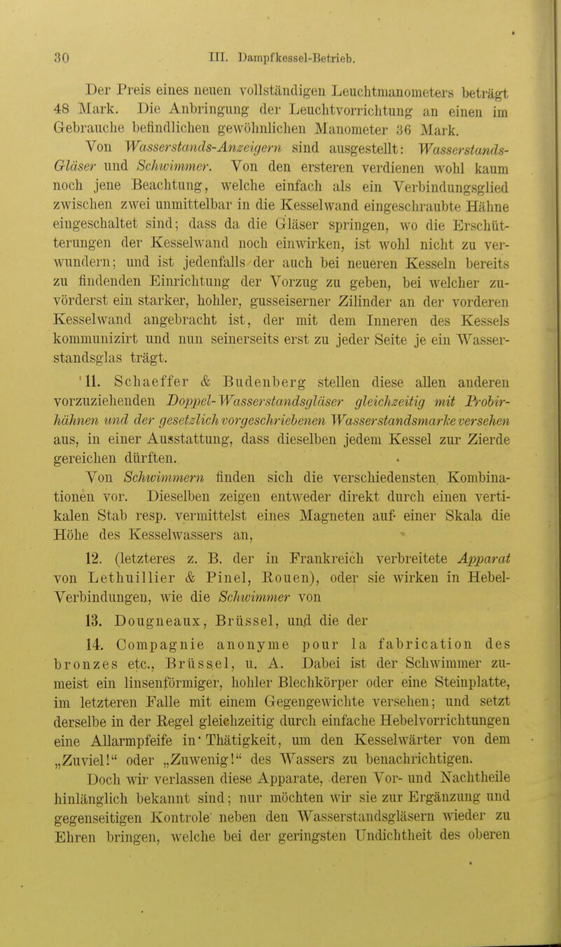 Der Preis eines neuen vollständigen Leuchtmanometers beträgt 48 Mark. Die Anbringung der Leuclitvorrichtung an einen im Gebrauche befindlichen geAvöhnliclien Manometer 36 Mark. Von Wasserstands-Anzeigern sind ausgestellt: Wasserstands- Gläser und ScJnvimmer. Von den ersteren verdienen wohl kaum noch jene Beachtung, welche einfach als ein Verbindungsglied zwischen zwei unmittelbar in die Kesselwand eingeschraubte Hähne eingeschaltet sind; dass da die Gläser springen, wo die Erschüt- terungen der Kessel wand noch einwirken, ist wohl nicht zu ver- wundern; und ist jedenfalls der auch bei neueren Kesseln bereits zu findenden Einrichtung der Vorzug zu geben, bei welcher zu- vörderst ein starker, hohler, gusseiserner Zilinder an der vorderen Kessel wand angebracht ist, der mit dem Inneren des Kessels kommunizirt und nun seinerseits erst zu jeder Seite je ein Wasser- standsglas trägt. '11. Schaeffer & Budenberg stellen diese allen anderen vorzuziehenden Doppel-Wasserstandsgläser gleichzeitig mit Frohir- hähnen und der gesetzlich vorgeschriehenen Wasserstandsmarke versehen aus, in einer Ausstattung, dass dieselben jedem Kessel zur Zierde gereichen dürften. Von Schivimmern finden sich die verschiedensten. Kombina- tionen vor. Dieselben zeigen entweder direkt durch einen verti- kalen Stab resp. vermittelst eines Magneten auf- einer Skala die Höhe des Kesselwassers an, 12. (letzteres z. B. der in Frankreich verbreitete Ax)p>arat von Lethuillier & Pinel, Rouen), oder sie wirken in Hebel- Verbindungen, wie die Schwimmer von 13. Dougneaux, Brüssel, un.d die der 14. Compagnie anonyme pour la fabrication des bronzes etc., Brüssel, u. A. Dabei ist der Schwimmer zu- meist ein linsenförmiger, hohler Blechkörper oder eine Steinplatte, im letzteren Falle mit einem Gegengewichte versehen; und setzt derselbe in der Regel gleichzeitig durch einfache Hebelvorrichtungen eine Allarmpfeife in* Thätigkeit, um den Kesselwärter von dem „Zuviel! oder „Zuwenig! des Wassers zu benachrichtigen. Doch wir verlassen diese Apparate, deren Vor- und Nachtheile hinlänglich bekannt sind; nur möchten wir sie zur Ergänzung und gegenseitigen Kontrole' neben den Wasserstandsgläsern wieder zu Ehren bringen, welche bei der geringsten ITndichtheit des oberen