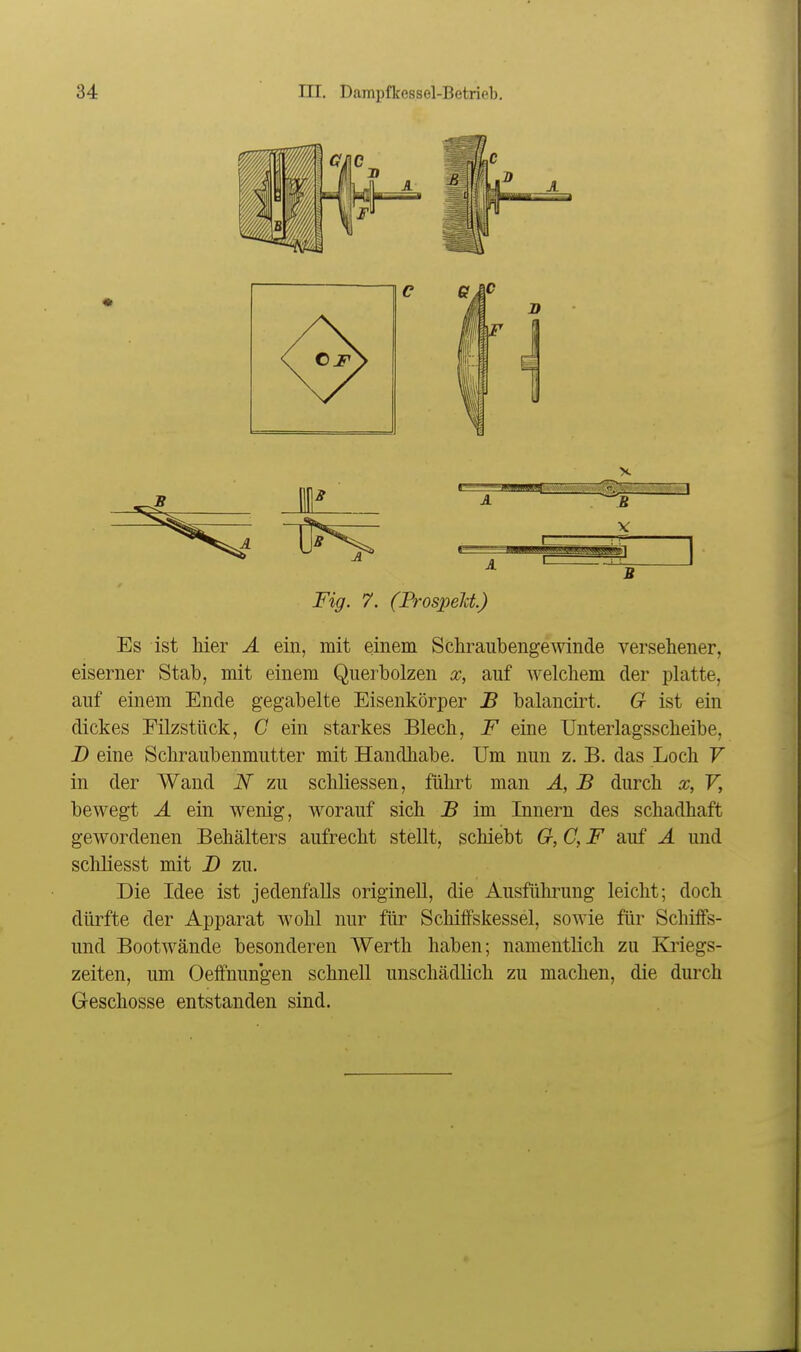 Fig. 7. (Prospelct) Es ist liier A ein, mit einem Schraubengewinde versehener, eiserner Stab, mit einem Querbolzen x, auf welchem der platte, auf einem Ende gegabelte Eisenkörper B balancirt. G ist ein dickes Filzstück, C ein starkes Blech, F eine Unterlagsscheibe, D eine Schraubenmutter mit Handhabe. Um nun z. B. das Loch V in der Wand N zu schliessen, führt man Ä, B durch x, V, bewegt Ä ein wenig, worauf sich B im Innern des schadhaft gewordenen Behälters aufrecht stellt, schiebt G, C, F auf Ä und schliesst mit B zu. Die Idee ist jedenfalls originell, die Ausführung leicht; doch dürfte der Apparat wohl nur für Schiffskessel, sowie für Schiffs- und Bootwände besonderen Werth haben; namentlich zu Kriegs- zeiten, um Oeffnungen schnell unschädlich zu machen, die durch Geschosse entstanden sind.