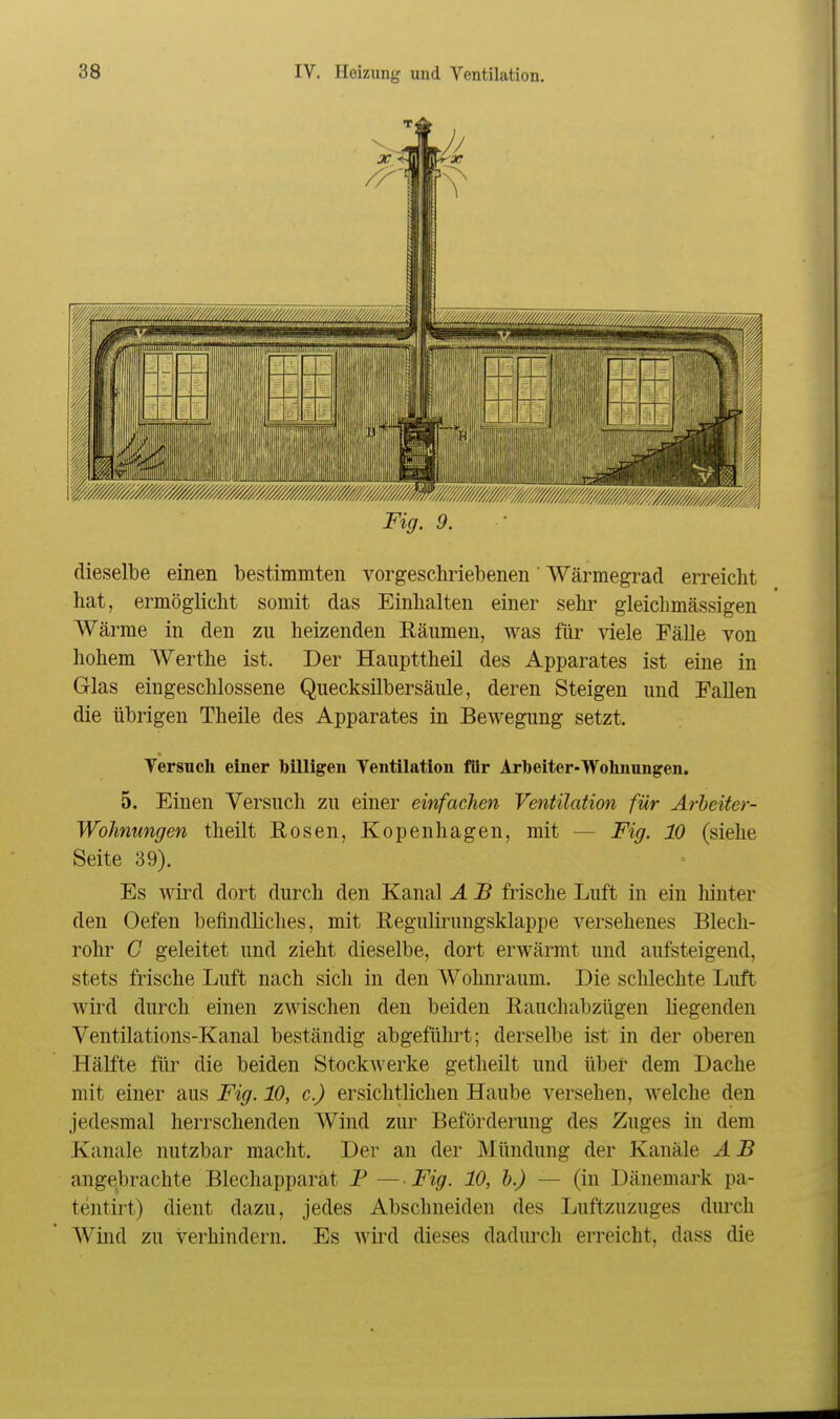 Fig. 9. dieselbe einen bestimmten vorgeschriebenen' Wärmegrad erreicht hat, ermöglicht somit das Einhalten einer sehr gleicbmässigen Wärme in den zu heizenden Räumen, was für viele Fälle von hohem Werthe ist. Der Haupttheil des Apparates ist eine in Glas eingeschlossene Quecksilbersäule, deren Steigen und Fallen die übrigen Theile des Apparates in Bewegung setzt. Tersucli einer billigen Ventilation für Arbeiter-Wohnungen, 5. Einen Versuch zu einer einfachen Ventilation für Ärheiter- Wohnungen theilt Eosen, Kopenhagen, mit — Fig. 10 (siehe Seite 39). Es wird dort durch den Kanal A JB frische Luft in ein hinter den Oefen befindliches, mit ReguKrungsklappe versehenes Blech- rohr G geleitet und zieht dieselbe, dort erwärmt und aufsteigend, stets frische Luft nach sich in den Wohnraum. Die schlechte Luft wird durch einen zwischen den beiden Rauchabzügen liegenden Ventilations-Kanal beständig abgeführt; derselbe ist in der oberen Hälfte für die beiden Stockwerke getheilt und über dem Dache mit einer aus Fig. 10, c.) ersichtlichen Haube versehen, welche den jedesmal herrschenden Wind zur Beförderung des Zuges in dem Kanäle nutzbar macht. Der an der Mündung der Kanäle AB angebrachte Blechapparat P — Fig. 10, h.) — (in Dänemark pa- tentirt) dient dazu, jedes Abschneiden des Luftzuzuges diu*ch AVind zu verhindern. Es wird dieses dadurch erreicht, dass die