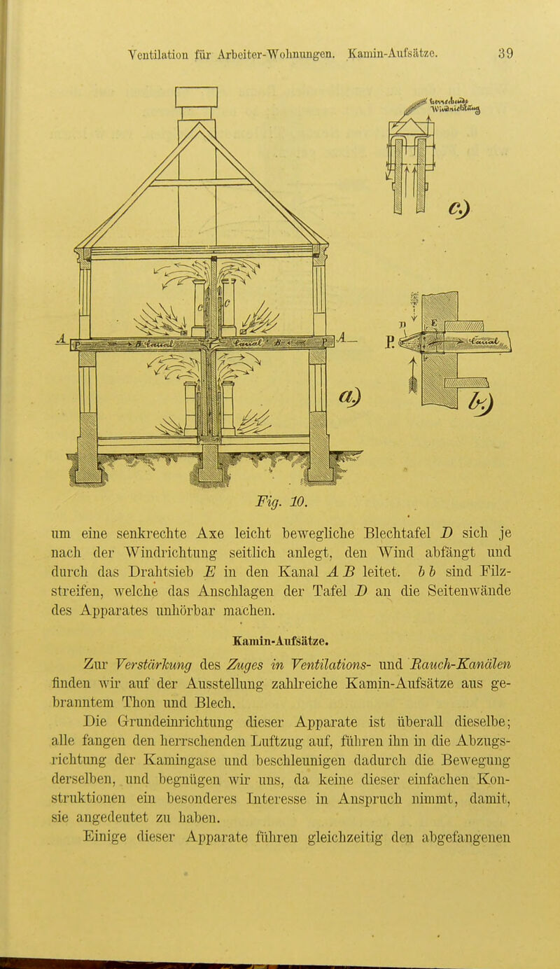 Fig. 10. um eine senkrechte Axe leicht bewegliche Blechtafel D sich je nach der Windrichtung seitlich anlegt, den Wind abfängt und durch das Drahtsieb JE in den Kanal A B leitet, h b sind Filz- streifen, welche das Anschlagen der Tafel D an die Seitenwände des Apparates unhörbar machen. Eaiiün-Aufsätze. Zur Verstärlcung des 2kiges in Ventilations- und Hauch-Kanälen finden wir auf der Ausstellung zahkeiche Kamin-Aufsätze aus ge- branntem Thon und Blech. Die Grundeinrichtung dieser Apparate ist überall dieselbe; aUe fangen den herrschenden Luftzug auf, führen ihn in die Abzugs- richtung der Kamingase und beschleunigen dadurch die Bewegung derselben, und begnügen wir uns, da keine dieser einfachen Kon- struktionen ein besonderes Interesse in Anspruch nimmt, damit, sie angedeutet zu haben. Einige dieser Apparate führen gleichzeitig den abgefangenen