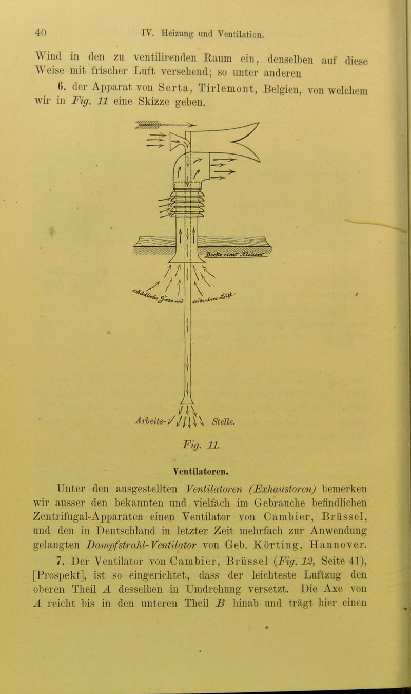 Wind in den zu ventilirenden Raum ein, denselben auf diese Weise mit frischer Luft versehend; so unter anderen 6. der Apparat von Serta, Tirlemont, Belgien, von welchem wir in Fig. 11 eine Skizze geben. A JA Arbeits-/Stelle. Fig. 11. Ventilatoren. Unter den ausgestellten Ventilatoren (Exliaustorcn) bemerken wir ausser den bekannten und vielfach im Gebrauche befindlichen Zentrifugal-Apparaten einen Ventilator von Cambier, Brüssel, und den in Deutschland in letzter Zeit mehrfach zur Anwendung gelangten Damxyfstralil-Ventilator von Geb. Körting, Hannover. 7. Der Ventilator von Cambier, Brüssel {Fig. 12, Seite 41), [Prospekt], ist so eingerichtet, dass der leichteste Luftzug den oberen Theil A desselben in Umdrehung versetzt. Die Axe von A reicht bis in den unteren Theil B hinab und trägt hier einen