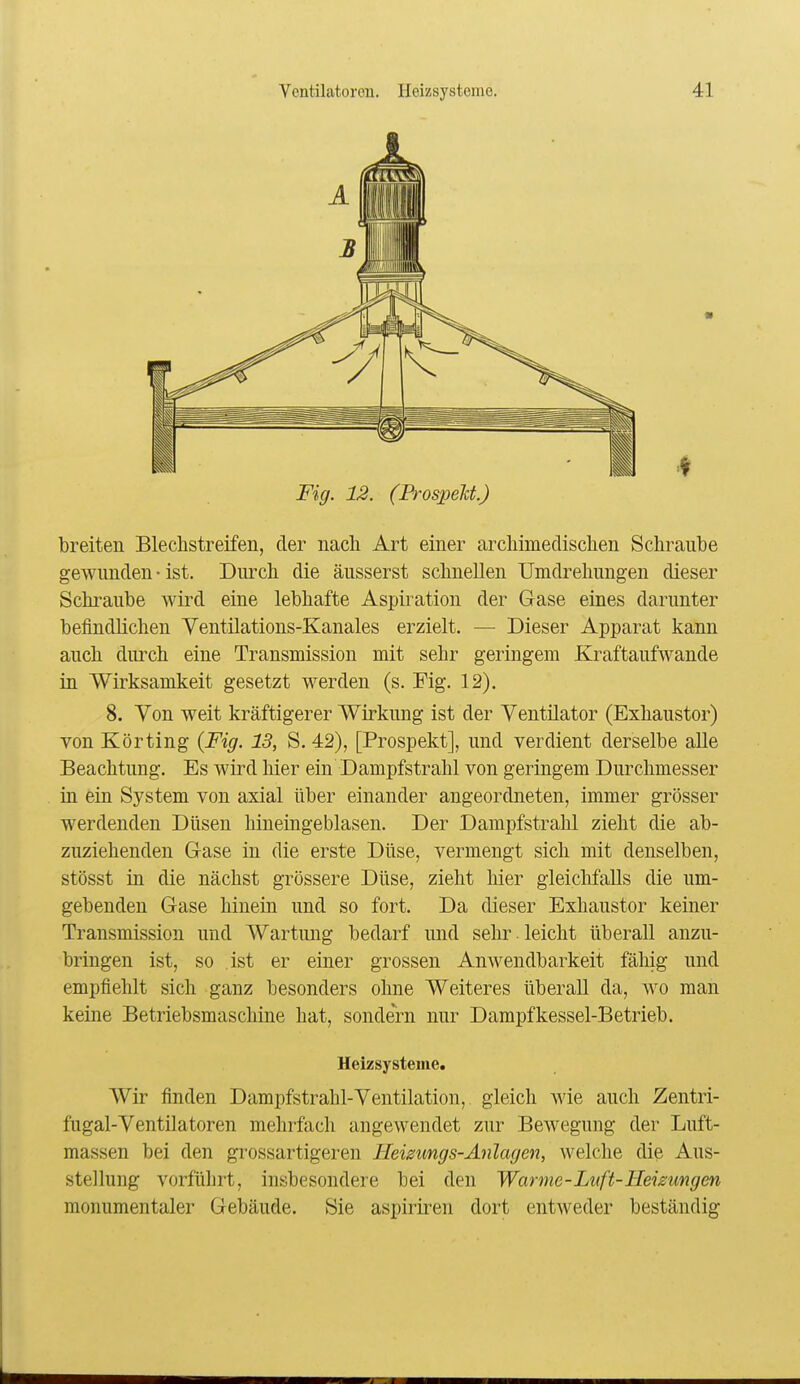 Fig. 12. (Prospelct.) breiten Blechstreifen, der nach Art einer archimedischen Schraube gewunden • ist. Durch die äusserst schnellen Umdrehungen dieser Schraube wird eine lebhafte Aspiration der Gase eines darunter befindlichen Yentilations-Kanales erzielt. — Dieser Apparat kann auch durch eine Transmission mit sehr geringem Kraftaufwande in Wirksamkeit gesetzt werden (s. Fig. 12). 8. Yon weit kräftigerer Wirkung ist der Ventilator (Exhaustor) von Körting {Fig. 13, S. 42), [Prospekt], und verdient derselbe alle Beachtung. Es wird hier ein Dampf strahl von geringem Durchmesser in ein System von axial über einander angeordneten, immer grösser werdenden Düsen hineingeblasen. Der Dampfstrahl zieht die ab- zuziehenden Gase in die erste Düse, vermengt sich mit denselben, stösst in die nächst grössere Düse, zieht hier gleichfalls die um- gebenden Gase hinein und so fort. Da dieser Exhaustor keiner Transmission und Wartung bedarf und selir leicht überall anzu- bringen ist, so ist er einer grossen Anwendbarkeit fähig und empfiehlt sich ganz besonders ohne Weiteres überall da, wo man keine Betriebsmaschine hat, sondern nur Dampfkessel-Betrieb. Heizsystenie. Wir finden Dampfstrahl-Ventilation, gleich Avie auch Zentri- fugal-Ventilatoren mehrfach angewendet zur Bewegung der Luft- massen bei den grossartigeren Heizungs-Anlagen, welche die Aus- stellung vorführt, insbesondere bei den Warme-Luft-Heizungen monumentaler Gebäude. Sie aspiriren dort entweder beständig