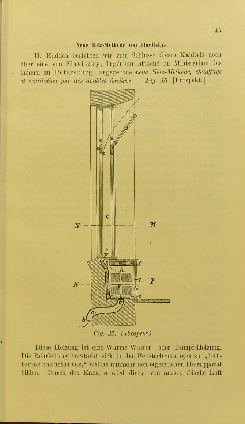 Neue Hoiz-Metüode von Flavit/ky. 11. Endlich berichten wir zum Schlüsse dieses Kapitels noch über eine von Flavitzky, Ingenieur attache im Ministerium des Innern zu Petersburg, angegebene neue Heiz-Methoäe, chauffage et Ventilation par des douhles fenetres — Fig. 15. [Prospekt.] Fig. 15. (FrospeM.) Diese Heizung ist eine Warme-Wasser- oder Dampf-Heizung. Die Rohrleitung verstärkt sich in den Fensterbrüstungen zu „bat- teries chauffantes, welche nunmehr den eigentlichen Heizapparat bilden. Durch den Kanal a wird direkt von aussen frische Luft