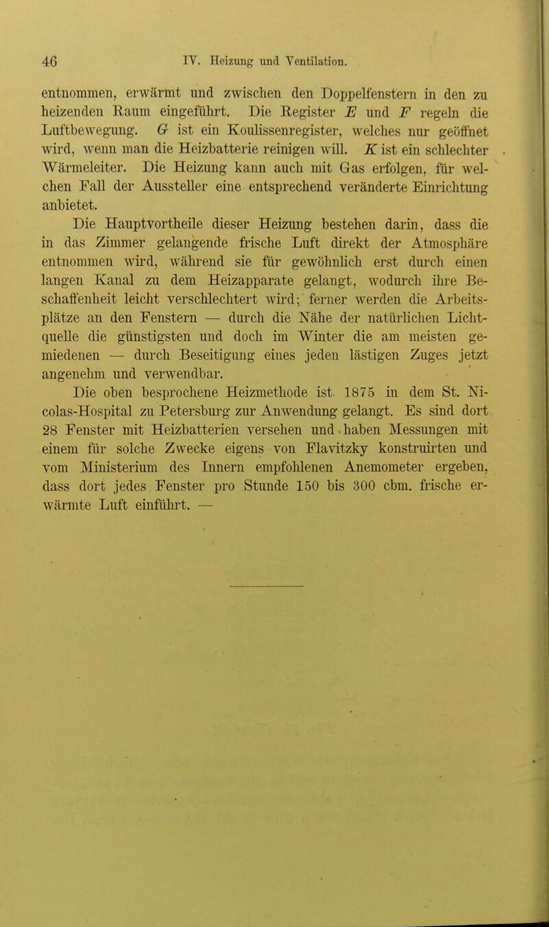 entnommen, erwärmt und zwischen den Doppelfenstern in den zu heizenden Raum eingeführt. Die Register E und F regeln die Luftbewegung. G ist ein KouKssenregister, welches nur geöffnet wird, wenn man die Heizbatterie reinigen will. K ist ein schlechter Wärmeleiter. Die Heizung kann auch mit Gas erfolgen, für wel- chen Fall der Aussteller eine entsprechend veränderte Einrichtung anbietet. Die Hauptvortheile dieser Heizung bestehen darin, dass die in das Zimmer gelangende frische Luft direkt der Atmosphäre entnommen wird, wälu-end sie für gewöhnlich erst durch einen langen Kanal zu dem Heizapparate gelangt, wodurch ihre Be- schaft'enheit leicht verschlechtert wird; ferner werden die Arbeits- plätze an den Fenstern — durch die Nähe der natürlichen Licht- quelle die günstigsten und doch im Winter die am meisten ge- miedenen — durch Beseitigung eines jeden lästigen Zuges jetzt angenehm und verwendbar. Die oben besprochene Heizmethode ist. 1875 in dem St. Ni- colas-Hospital zu Petersburg zur Anwendung gelangt. Es sind dort 28 Fenster mit Heizbatterien versehen und ■ haben Messungen mit einem für solche Zwecke eigens von Flavitzky konstruiilen und vom Ministerium des Innern empfohlenen Anemometer ergeben, dass dort jedes Fenster pro Stunde 150 bis 300 cbm. fiische er- wärmte Luft einführt. —