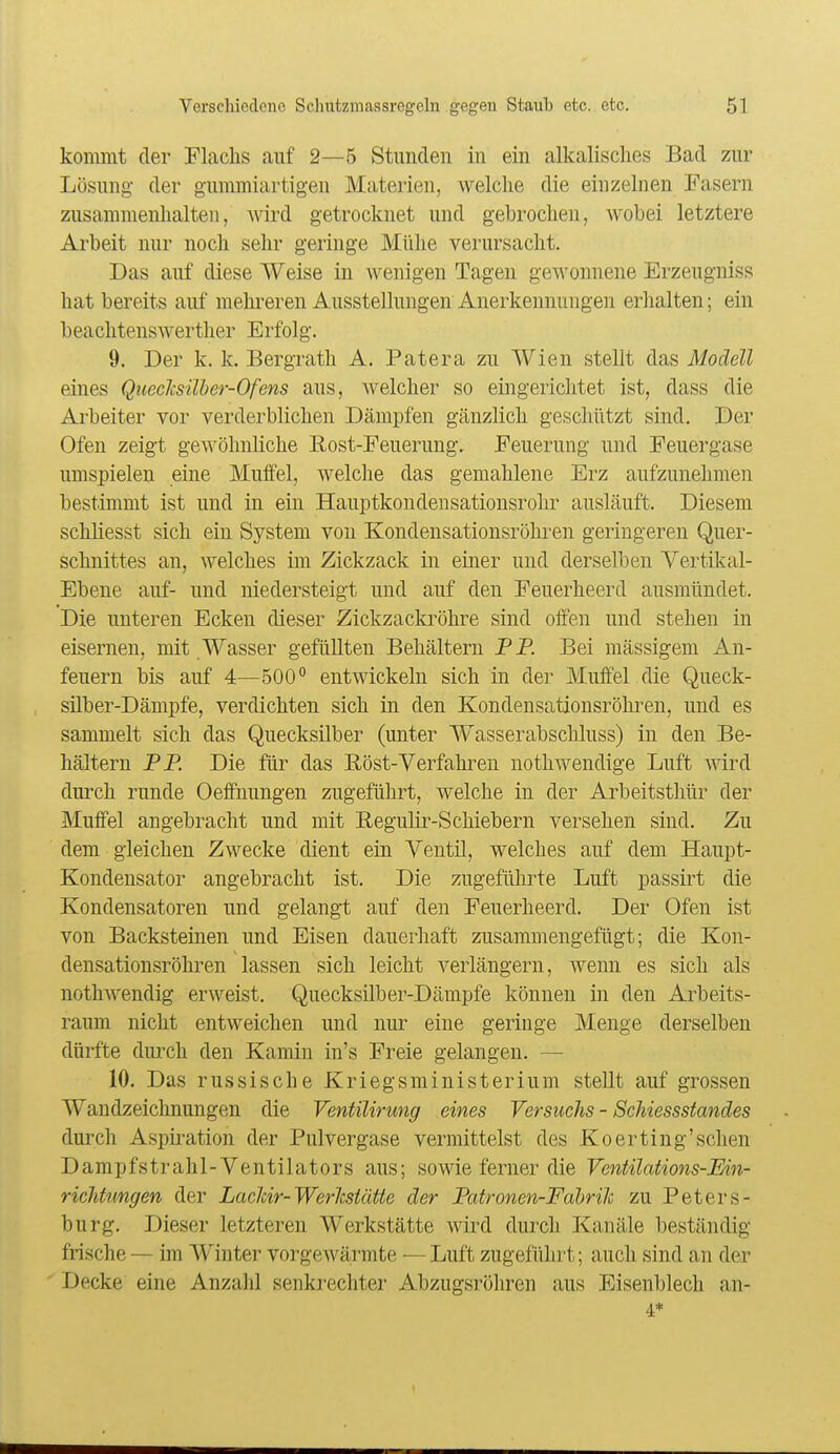 kommt der Flachs auf 2—5 Stunden in ein alkalisches Bad zur Lösung der gummiartigen Materien, welclie die einzelnen Fasern zusammenhalten, wird getrocknet und gebrochen, wobei letztere Arbeit nur noch sehr geringe Mühe verursacht. Das auf diese Weise in wenigen Tagen gewonnene Erzeugniss hat bereits auf mehreren Ausstellungen Anerkennungen erhalten; ein beachtenswerther Erfolg. 9. Der k. k. Bergrath A. Patera zu Wien stellt das Modell eines Quecicsüher-Ofens aus, welcher so eingerichtet ist, dass die Arbeiter vor verderblichen Dämpfen gänzlich geschützt sind. Der Ofen zeigt gewöhnliche Rost-Feuerung, Feuerung und Feuergase umspielen eine Muffel, welche das gemahlene Erz aufzunehmen bestimmt ist und in ein Hauptkondensationsrohr ausläuft. Diesem schliesst sich ein System von Kondensationsröhren geringeren Quer- schnittes an, welches im Zickzack in einer und derselben Vertikal- Ebene auf- und niedersteigt und auf den Feuerheerd ausmündet. Die unteren Ecken dieser Zickzackröhre sind olfen und stehen in eisernen, mit Wasser gefüllten Behältern PP. Bei mässigem An- feuern bis auf 4—500° entwickeln sich in der Muffel die Queck- silber-Dämpfe, verdichten sich in den Kondensationsröhren, und es sammelt sich das Quecksilber (unter Wasserabschluss) in den Be- hältern PP. Die für das Eöst-Verfahren nothwendige Luft wird durch runde Oeifnungen zugeführt, welche in der Arbeitsthür der Muffel angebracht und mit Eegulir-Schiebern versehen sind. Zu dem gleichen Zwecke dient ein Ventil, welches auf dem Haupt- Kondensator angebracht ist. Die zugeführte Luft passirt die Kondensatoren und gelangt auf den Feuerheerd. Der Ofen ist von Backsteinen und Eisen dauerhaft zusammengefügt; die Kon- densationsröhren lassen sich leicht verlängern, Avenn es sich als nothAvendig erweist. Quecksüber-Dämpfe können in den Arbeits- raum nicht entAveichen und nur eine geringe Menge derselben dürfte durch den Kamin in's Freie gelangen. — 10. Das russische Kriegsministerium stellt auf grossen Wandzeichnungen die Ventilirung eines Versuchs - ScJiiessstandes durch Aspii^ation der Pul vergase vermittelst des K o er ting'sehen Dampfstrahl-Ventilators aus; sowie ferner die Ventüations-Ein- richümgen der LacMr-WerJcsiäUe der Patronen-FabriJc zu Peters- burg. Dieser letzteren Werkstätte wird durch Kanäle beständig frische — im Winter vorgewärmte — Luft zugeführt; auch sind an der Decke eine Anzahl senkrechter Abzugsröhren aus Eisenblech an- 4*