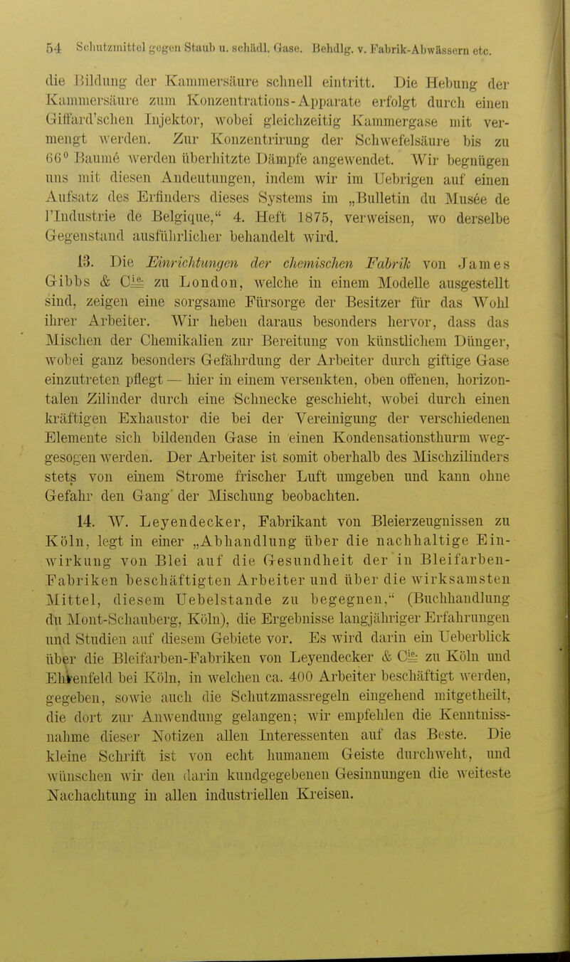 die Bildung der Kammersäure schnell eintritt. Die Hebung der K amniersäure zum Ivonzentrations-Apparate erfolgt durch einen Gilfard'schen Injektor, wobei gleichzeitig Kammergase mit ver- mengt werden. Zur Konzentrirung der Schwefelsäure bis zu 66° Baume werden überhitzte Dämpfe angewendet. Wir begnügen uns mit diesen Andeutungen, indem wir im Uebrigen auf einen Aufsatz des Erfinders dieses Systems im „Bulletin du Musee de riudustrie de Belgique, 4. Heft 1875, verweisen, wo derselbe Gregenstand ausführlicher behandelt wird. 13. Die EinricJdimcjen der chemischen Fabrik von James G-ibbs & Gl^ zu London, welche in einem Modelle ausgestellt sind, zeigen eine sorgsame Fürsorge der Besitzer für das Wohl ihrer Arbeiter. Wir heben daraus besonders hervor, dass das Mischen der Chemikalien zur Bereitung von künstlichem Dünger, wobei ganz besonders Grefährdung der Arbeiter durch giftige Gase einzutreten pflegt — hier in einem versenkten, oben offenen, horizon- talen Zilinder durch eine -Schnecke geschieht, wobei durch einen kräftigen Exhaustor die bei der Vereinigung der verschiedenen Elemente sich bildenden Gase in einen Kondensationsthurm weg- gesogen -werden. Der Arbeiter ist somit oberhalb des Mischzilinders stets von einem Strome frischer Luft umgeben und kann ohne Gefahr den Gang' der Mischung beobachten. 14. W. Leyendecker, Fabrikant von Bleierzeugnissen zu Köln, legt in einer „Abhandlung über die nachhaltige Ein- wirkung von Blei auf die Gesundheit der in Bleifarben- Fabriken beschäftigten Arbeiter und über die wirksamsten Mittel, diesem Uebelstande zu begegnen,-' (Buchhandlung du Mont-Schauberg, Köln), die Ergebnisse langjähriger Erfahrungen und Studien auf diesem Gebiete vor. Es wird darin ein Ueberblick über die Bleifarben-Fabriken von Leyendecker & Ci^ zu Köln und Ehi-enfeld bei Köln, in welchen ca. 400 Arbeiter beschäftigt werden, gegeben, sowie auch die Schutzmassregeln eingehend mitgetheilt, die dort zur Anwendung gelangen; wir empfehlen die Kenntniss- nalime dieser Notizen allen Interessenten auf das Beste. Die kleine Schrift ist von echt humanem Geiste durchweht, und wünschen wir den darin kundgegebenen Gesinnungen die weiteste Nachachtung in allen industriellen Kreisen.