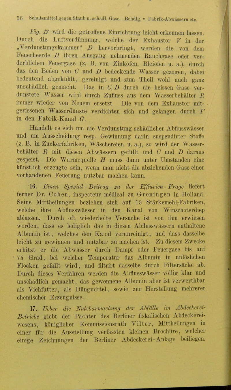 Fig. 17 wird die getroffene Einrichtung leicht erkennen lassen. Durch die Luftverdüniiung, welche der Exhaustor V in der „Verdunstungskiinimer D hervorbringt, werden die von dein Feuerheerde H ihren Ausgang nehmenden Rauchgase oder ver- derblichen Feuergase (z. B. von Zinköfen, Bleiöfen u. a.), durch das den Boden von C und B bedeckende Wasser gezogen, dabei bedeutend abgekühlt, gereinigt und zürn Theil wohl auch ganz unschädlich gemacht. Das in C,D durch die heissen Gase ver- dunstete A\^asser wird durch Zufluss aus dem Wasserbehälter B immer wieder von Neuem ersetzt. Die von dem Exhaustor mit- gerissenen Wasserdünste verdichten sich und gelangen durch F in den Fabrik-Kanal G. Handelt es sich um die Verdunstung schädlicher Abflusswässer und um Ausscheidung resp. Gewinnung darin suspendirter Stotfe (z. B. in Zuckerfabriken, Wäschereien u. a.), so wird der Wasser- behälter R mit diesen Abwässern gefüllt und G und B daraus gespeist. Die Wärmequelle E muss dann unter Umständen eine künstlich erzeugte sein, wenn man nicht die abziehenden Gase einer vorhandenen Feuerung nutzbar machen kann. 16. Einen Spezial - Beitrag 2U der Effluvien-Frage liefert ferner Dr. Cohen, inspecteur medical zu Groningen in Holland. Seine Mittheilungen beziehen sich auf 13 Stärkemehl-Fabriken, welche ihre Abflusswässer in den Kanal von Winschoterdiep ablassen. Durch oft wiederholte Versuche ist von ihm erwiesen worden, dass es lediglich das in diesen Abflusswässern enthaltene Albumin ist, welches den Kanal verunreinigt, und dass dasselbe leicht zu gewinnen und nutzbar zu machen ist. Zu diesem Zwecke erhitzt er die Abwässer durch Dampf oder Feuergase bis auf 75 Grad, bei welcher Temperatur das Albumin in unlöslichen Flocken gefällt wird, und filtrirt dasselbe durch Filtersäcke ab. Durch dieses Verfahren werden die Abflusswässer völlig klar und unschädlich gemacht; das gewonnene Albumin aber ist verwerthbar als Viehfutter, als Düngmittel, sowie zur Herstellung mehrerer chemischer Erzeugnisse. 17. TJeher die Nutzbarmachung der Abfälle im Abdeckerei- Betriebe giebt der Pächter des Berliner fiskalischen Abdeckerei- wesens, königlicher Kommissionsrath Vilter, Mittheilungen in einer für die Ausstellung verfassten kleinen Brochüre, welcher einige Zeichnungen der Berliner Abdeckerei-Anlage beiliegen.