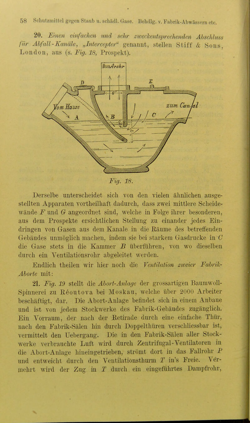 20. Einen einfachen und sehr ziveeJtentsprechenden Abschkiss für Abfall-Kanäle, „Intercepter genannt, stellen Stiff & Sons, London, aus (s. Fig. 18, Prospekt). QvnArahf Fig. 18. Derselbe unterscheidet sich von den vielen ähnlichen ausge- stellten Apparaten vortheilhaft dadurch, dass zwei mittlere Scheide- wände F und 6r angeordnet sind, welche in Folge ihrer besonderen, aus dem Prospekte ersichtlichen Stellung zu einander jedes Ein- dringen von Gasen aus dem Kanäle in die Eäume des betreifenden Gebäudes unmöglich machen, indem sie bei starkem Gasdrucke in G die Gase stets in die Kammer B überführen, von wo dieselben durch ein Ventilationsrohr abgeleitet werden. Endlich theilen wir hier noch die Ventilation zweier Fabrilc- Äborte mit: 21. Fig. 19 stellt die Abort-Anlage der grossartigen Baumwoll- spinnerei zu Reoutova bei Moskau, welche über 2000 Arbeiter beschäftigt, dar. Die Abort-Anlage befindet sich in einem x4.nbaue und ist von jedem Stockwerke des Fabrik-Gebäudes zugänglich. Ein Vorraum, der nach der Retirade durch eine einfache Thür, nach den Fabrik-Sälen hin durch Doppelthüren verschliessbar ist, vermittelt den Uebergang. Die in den Fabrik-Sälen aller Stock- werke verbrauchte Luft wird durch Zentrifugal-Ventilatoren in die Abort-Anlage hineingetrieben, strömt dort in das Fallrohr P und entweicht durch den Ventilatiousthm-m T in's Freie. Ver- mehrt wird der Zug in T durch ein eingeführtes Dampfrohr,