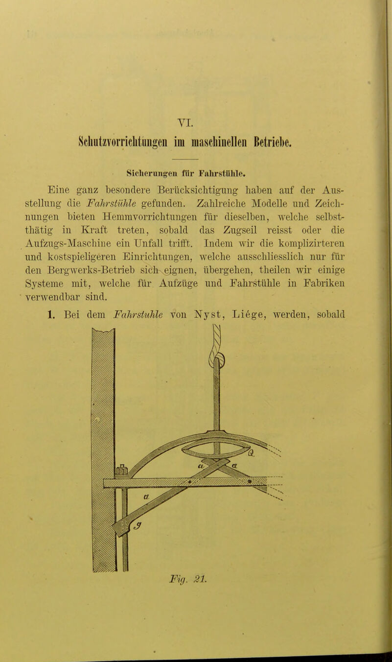 VI. Schutzvorriclitmigeii im maschinelleii Betriebe. Sicherungen filr Falirsttihle. Eine ganz besondere Berücksichtigung haben auf der Aus- stelhmg die Fahrstühle gefunden. Zahlreiche Modelle und Zeich- nungen bieten Hemravorrichtungen für dieselben, welche selbst- thätig in Kraft treten, sobald das Zugseil reisst oder die Aufzugs-Maschine ein Unfall trifft. Indem wir die komplizirteren und kostspieligeren Einrichtungen, welche ausschliesslich nur für den Bergwerks-Betrieb siclKejg'nen, übergehen, theilen wir einige Systeme mit, welche für Aufzüge und Fahrstühle in Fabriken verwendbar sind. 1. Bei dem Fahrstuhle von Nyst, Liege, werden, sobald