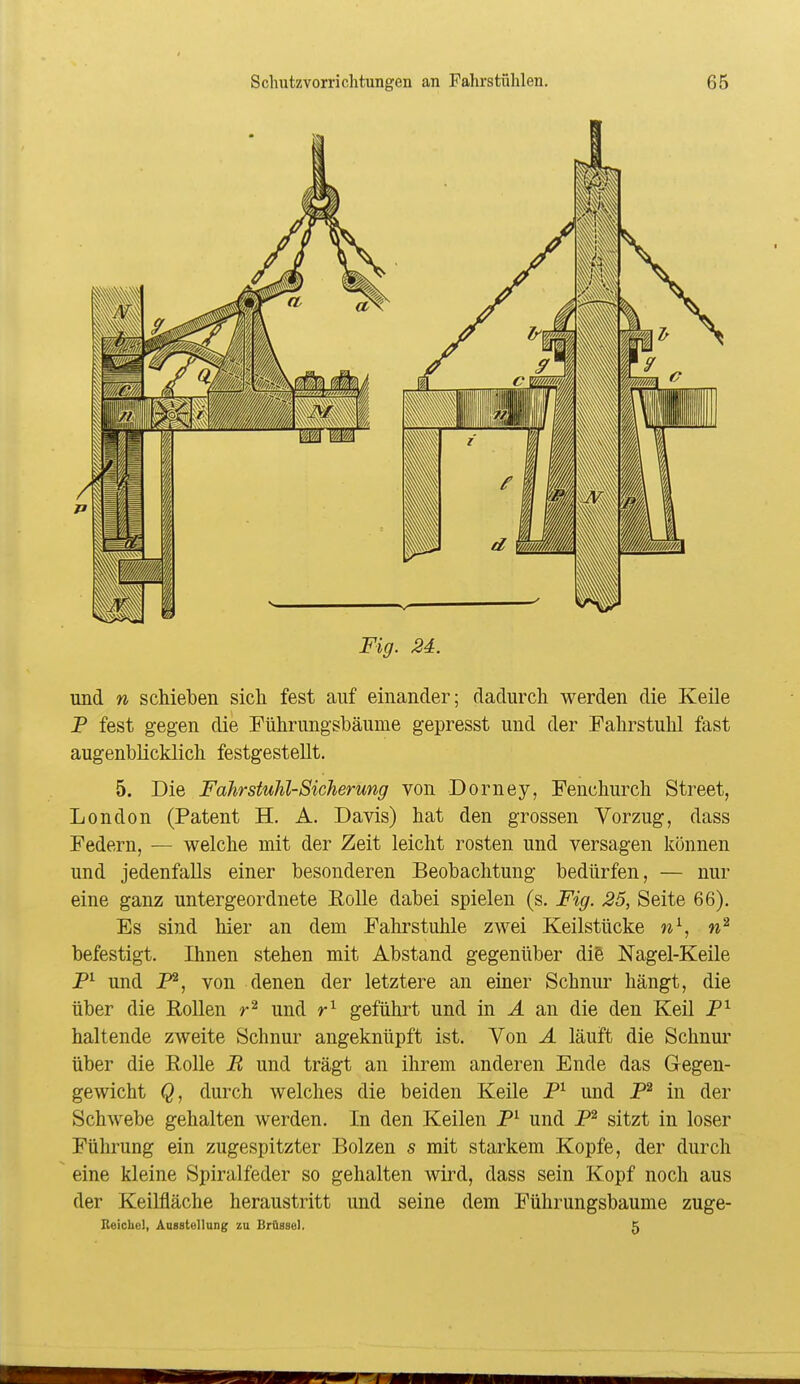 Fig. 24. und n schieben sich fest auf einander; dadurch werden die Keile P fest gegen die Pührungsbäume gepresst und der Fahrstuhl fast augenblicklich festgestellt. 5. Die Fahrstuhl-Sicherung von Dorney, Fenchurch Street, London (Patent H. A. Davis) hat den grossen Vorzug, dass Federn, — welche mit der Zeit leicht rosten und versagen können und jedenfalls einer besonderen Beobachtung bedürfen, — nur eine ganz untergeordnete Polle dabei spielen (s. Fig. 25, Seite 66). Es sind hier an dem Fahrstuhle zwei Keilstücke w\ befestigt. Ihnen stehen mit Abstand gegenüber die Nagel-Keile und P^, von denen der letztere an einer Schnur hängt, die über die Rollen r^ und geführt und in A an die den Keil P^ haltende zweite Schnur angeknüpft ist. Von A läuft die Schnur über die Rolle B und trägt an ihrem anderen Ende das Gegen- gewicht (3, durch welches die beiden Keile P^ und P^ in der Schwebe gehalten werden. In den Keilen P^ und P^ sitzt in loser Führung ein zugespitzter Bolzen s mit starkem Kopfe, der durch eine kleine Spiralfeder so gehalten wird, dass sein Kopf noch aus der Keilfläche heraustritt und seine dem Führungsbaume zuge- Beicliel, Aasstellung zu Brüssel. 5