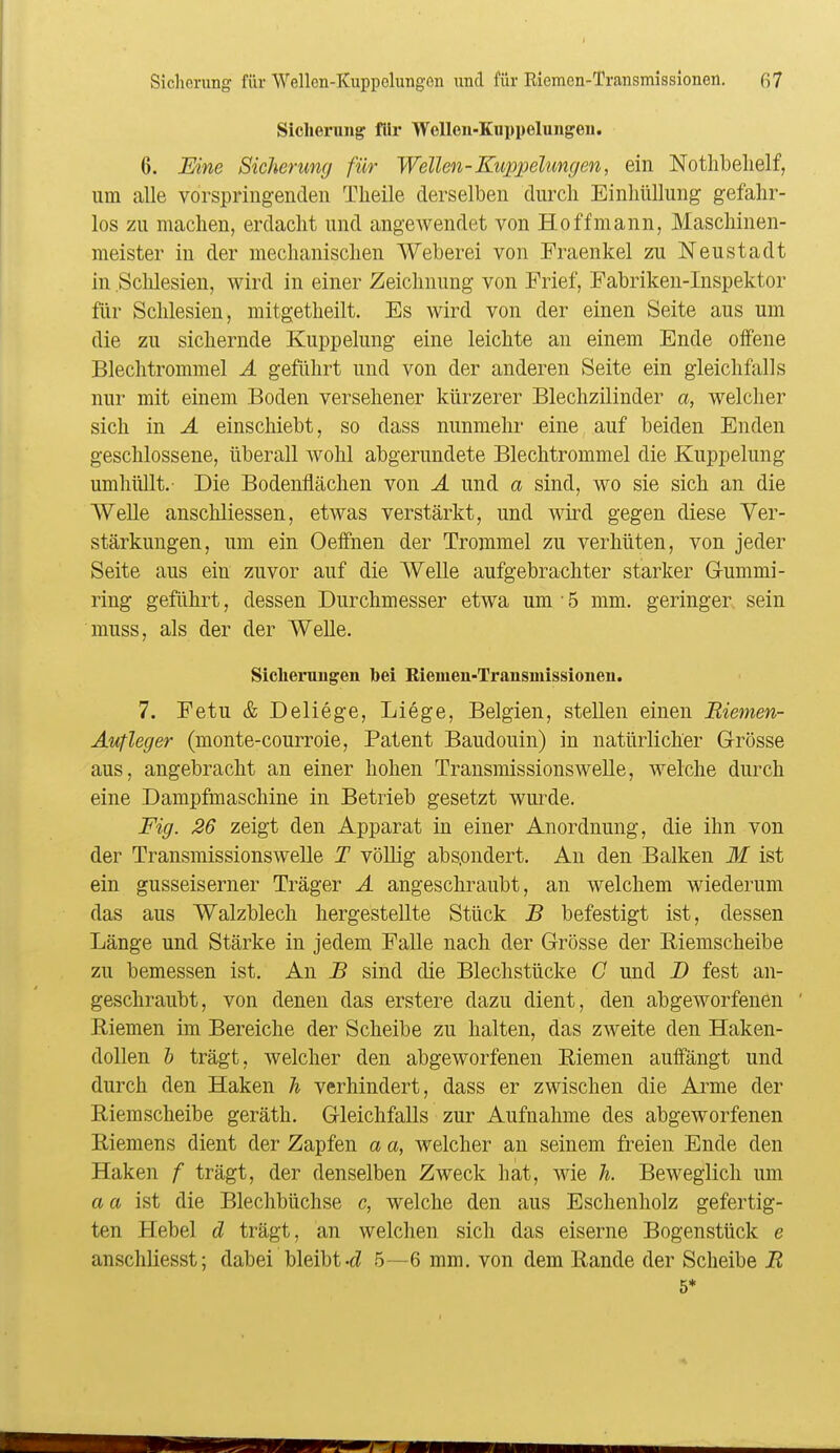 Sicherung für Wellen-Kuppelungen. 6. Eine Sicherung für Wellen-Kuppehmgen, ein Notlibelielf, um alle vorspringenden Theile derselben durch Einhüllung gefahr- los zu machen, erdacht und angewendet von Ho ff mann, Maschinen- meister in der mechanischen Weberei von Fraenkel zu Neustadt in Sclilesien, wird in einer Zeichnung von Frief, Fabriken-Inspektor für Schlesien, mitgetheilt. Es wird von der einen Seite aus um die zu sichernde Kuppelung eine leichte an einem Ende offene Blechtrommel Ä geführt und von der anderen Seite ein gleichfalls nur mit einem Boden versehener kürzerer Blechzilinder a, welcher sich in Ä einschiebt, so dass nunmehr eine auf beiden Enden geschlossene, überall wohl abgerundete Blechtrommel die Kuppelung umhüllt.- Die Bodenflächen von Ä und a sind, wo sie sich an die Welle anschliessen, etwas verstärkt, und wird gegen diese Ver- stärkungen, um ein Oeifnen der Trommel zu verhüten, von jeder Seite aus ein zuvor auf die Welle aufgebrachter starker G-ummi- ring geführt, dessen Durchmesser etwa um • 5 mm. geringer sein muss, als der der Welle. Siclierungen bei Kiemen-Transmissionen. 7. Fetu & Deliege, Liege, Belgien, stellen einen Riemen- Aufleger (monte-courroie, Patent Baudouin) in natürlicher Grösse aus, angebracht an einer hohen Transmissionswelle, welche durch eine Dampfmaschine in Betrieb gesetzt wurde. Fig. 26 zeigt den Apparat in einer Anordnung, die ihn von der Transmissionswelle T völlig abs.ondert. An den Balken M ist ein gusseiserner Träger A angeschraubt, an welchem wiederum das aus Walzblech hergestellte Stück B befestigt ist, dessen Länge und Stärke in jedem Falle nach der Grösse der Eiemscheibe zu bemessen ist. An B sind die Blechstücke G und D fest an- geschraubt, von denen das erstere dazu dient, den abgeworfenen ' Riemen im Bereiche der Scheibe zu halten, das zweite den Haken- dollen h trägt, welcher den abgeworfenen Riemen auffängt und durch den Haken h verhindert, dass er zwischen die Arme der Riemscheibe geräth. Gleichfalls zur Aufnahme des abgeworfenen Riemens dient der Zapfen a a, welcher an seinem freien Ende den Haken f trägt, der denselben Zweck hat, wie h. Beweglich um aa ist die Blechbüchse c, welche den aus Eschenholz gefertig- ten Hebel d trägt, an welchen sich das eiserne Bogenstück e anschliesst; dabei bleibt-cZ .5—6 mm. von dem Rande der Scheibe R 5*