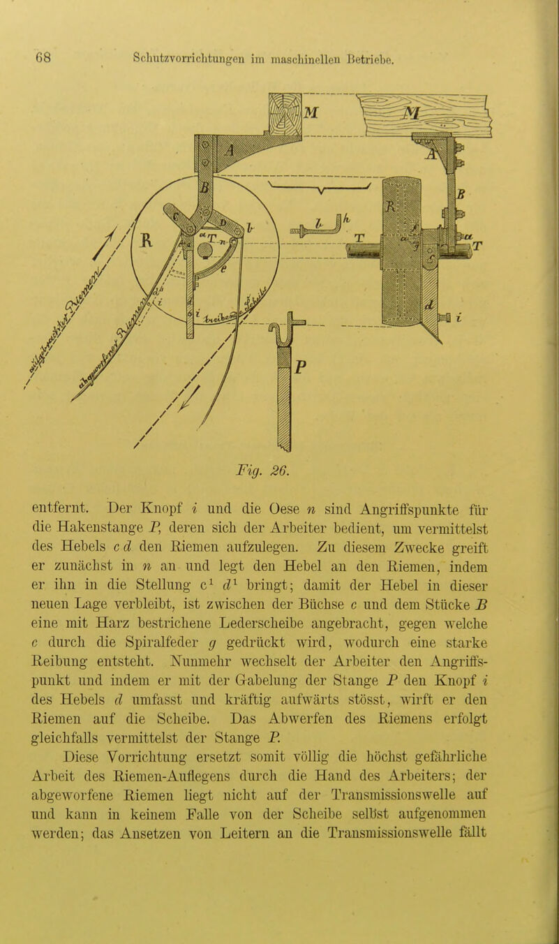Fig. 26. entfernt. Der Knopf i und die Oese n sind Angriffspunkte für die Hakenstange P, deren sich der Arbeiter bedient, um vermittelst des Hebels cd den Riemen aufzulegen. Zu diesem Zwecke greift er zunächst in w an und legt den Hebel an den Riemen, indem er ihn in die Stellung c^ bringt; damit der Hebel in dieser neuen Lage verbleibt, ist zwischen der Büchse c und dem Stücke B eine mit Harz bestrichene Lederscheibe angebracht, gegen welche c durch die Spiralfeder g gedrückt wird, wodurch eine starke Reibung entsteht. Nunmehr wechselt der Arbeiter den Angriffs- punkt und indem er mit der Grabelung der Stange P den Knopf i des Hebels d umfasst und kräftig aufwärts stösst, wirft er den Riemen auf die Scheibe. Das Abwerfen des Riemens erfolgt gleichfalls vermittelst der Stange P. Diese Vorrichtung ersetzt somit völlig die höchst gefährliclie Arbeit des Riemen-Auflegens durch die Hand des Arbeiters; der abgeworfene Riemen liegt nicht auf der Transmissionswelle auf und kann in keinem Falle von der Scheibe selbst aufgenommen werden; das Ansetzen von Leitern an die Transmissionswelle fällt
