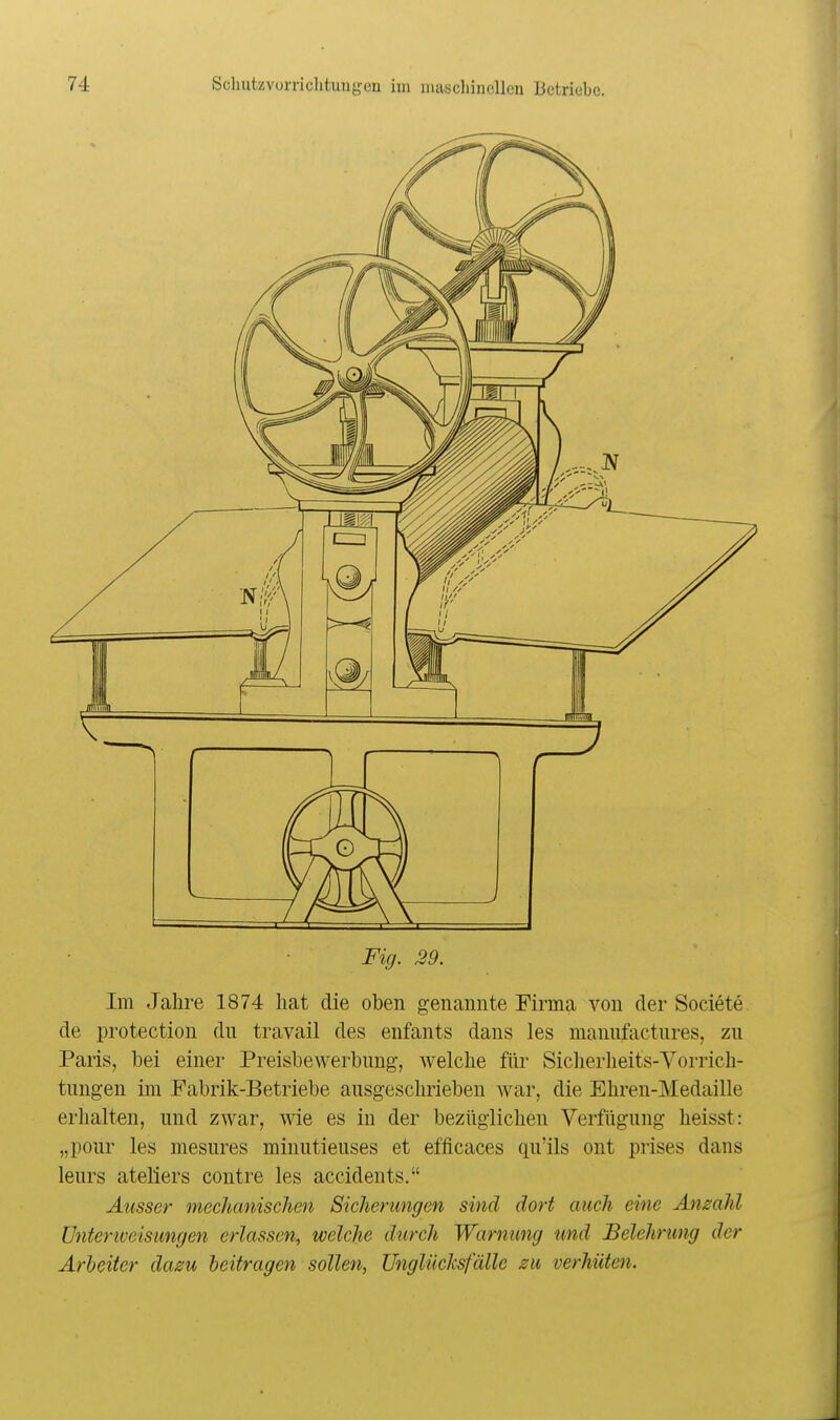 Fig. 29. Im Jalire 1874 hat die oben genannte Firma von der Societe de protection du travail des enfants dans les manufactnres, zu Paris, bei einer Preisbewerbung, welche fiir Siclierheits-Vorrich- tungen im Fabrik-Betriebe ausgeschrieben war, die Ehren-Medaille erhalten, und zwar, wie es in der bezüglichen Verfügung heisst: „pour les mesures minutieuses et efficaces qu'ils ont prises dans leurs ateliers contre les accidents. Ausser mechanischen Sicherungen sind dort auch eine Anzahl Unterweisungen erlassen-, welche durch Warnung und Belehrung der Arbeiter dazu beitragen sollen, UnglücJcsfälle zu verhüten.