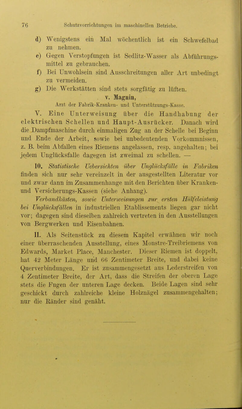 d) Wenigstens ein Mal wöchentlich ist ein Schwefelbad zu nelimen, e) Gegen Verstopfungeil ist Sedlitz-AVasser als Abfülirungs- mittel zu gebrauchen. f) Bei Unwohlsein sind Ausschreitungen aller Art unbedingt zu vermeiden. g) Die Werkstätten sind stets sorgfätig zu lüften. V. Magnin, Arzt der Fabrik-Kranken- und Unterstützungs-Kasse. V. Eine Unterweisung über die Handhabung der elektrischen Schellen und Haupt-Ausrücker. Danach wird die Dampfmaschine durch einmaligen Zug an der Schelle bei Beginn und Ende der Arbeit, sowie bei unbedeutenden Vorkommnissen, z. B. beim Abfallen eines Eiemens angelassen, resp. angehalten; bei jedem Unglücksfalle dagegen ist zweimal zu schellen. — 10. Statistische Uebersichten über UnglücJcsfälle in FcibriJcen finden sich nur sehr vereinzelt in der ausgestellten Literatur vor und zwar dann im Zusammenhange mit den Berichten über Kranken- und Versicherungs-Kassen (siehe Anhang). VerbandJcästen, sowie Unterweisungen zur ersten Hiilfeleistung bei Unglücksfällen in industriellen Etablissements liegen gar nicht vor; dagegen sind dieselben zahlreich vertreten in den xiusstelluugen von Bergwerken und Eisenbahnen. 11. Als Seitenstück zu diesem Kapitel erAvähnen wir noch einer überraschenden Ausstellung, eines Monstre-Treibriemens von Edwards, Market Place, Manchester. Dieser Riemen ist doppelt, hat 42 Meter Länge und 66 Zentimeter Breite, und dabei keine Querverbindungen. Er ist zusammengesetzt aus Lederstreifen von 4 Zentimeter Breite, der Art, dass die Streifen der oberen Lage stets die Fugen der unteren Lage decken. Beide Lagen sind sehr geschickt durch zahlreiche kleine Holznägel zusammengehalten; nur die Ränder sind genäht.