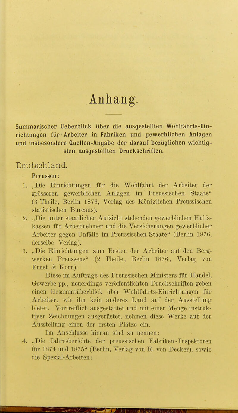 Anhang, Summarischer Ueberblick über die ausgestellten Wohlfahrts-Ein- richtungen für Arbeiter in Fabriken und gewerblichen Anlagen und insbesondere Quellen-Angabe der darauf bezüglichen wichtig- sten ausgestellten Druckschriften. Deutscilland. Preussen: 1. „Die Einrichtungen für die Wohlfahrt der Arbeiter der grösseren gewerblichen Anlagen im Preussischen Staate (3 Theile, Berlin 1876, Yerlag des Königlichen Preussischen statistischen Bureaus). 2. „Die unter staatlicher Aufsicht stehenden gewerblichen Hülfs- kassen für Arbeitnehmer und die Versicherungen gewerblicher Arbeiter gegen Unfälle im Preussischen Staate (Berlin ].876, derselbe Verlag). 3. „Die Einrichtungen zum Besten der Arbeiter auf den Berg- werken Preussens (2 Theile, Berlin 1876, Verlag von Ernst & Korn). Diese im Auftrage des Preussischen Ministers für Handel, Gewerbe pp., neuerdings veröffentlichten Druckschriften geben einen Gesammtüberblick über Wohlfahrts-Einrichtungen für Arbeiter, Avie ihn kein anderes Land auf der Ausstellung bietet. Vortrefflich ausgestattet und mit einer Menge instruk- tiver Zeichnungen ausgerüstet, nehmen diese Werke auf der Ausstellung einen der ersten Plätze ein. Im Anschlüsse hieran sind zu nennen: 4. „Die Jahresberichte der preussischen Fabriken - Inspektoren für 1874 und 1875 (Berlin, Verlag von E. von Decker), sowie die Spezial-Arbeiten: