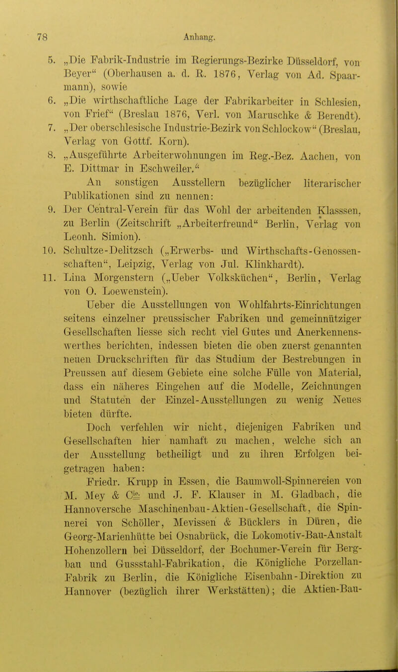 5. „Die Fabrik-Industrie im Regierungs-Bezirke Düsseldorf, von Beyer (Oberhausen a. d. 11. 1876, Verlag von Ad. Spaar- mann), sowie 6. „Die wirthscliaftliche Lage der Fabrikarbeiter in Schlesien, von Frief (Breslau 1876, Verl. von Maruschke & Berendt). 7. „Der oberschlesische Industrie-Bezirk vonSchlockow (Breslau, Verlag von Gottf. Ivorn). 8. „Ausgeführte Arbeiter Wohnungen im Reg.-Bez. Aachen, von E. Dittmar in Eschweiler. An sonstigen Ausstellern bezüglicher literarischer Publikationen sind zu nennen: 9. Der Central-Verein für das Wohl der arbeitenden Klasssen, zu Berlin (Zeitschrift „Arbeiterfreund Berlin, Verlag von Leonh. Simion). 10. Schnitze-Delitzsch („Erwerbs- und Wirthschafts-Genossen- schaften, Leipzig, Verlag von Jul. Klinkhardt). 11. Lina Morgenstern („Ueber Volksküchen, Berlin, Verlag von 0. LoeAvenstein). Ueber die Ausstellungen von Wohlfahrts-Einrichtungen seitens einzelner preussischer Fabriken und gemeinnütziger Gesellschaften Hesse sich recht viel Gutes und Anerkennens- werthes berichten, indessen bieten die oben zuerst genannten neuen Druckschriften füi' das Studium der Bestrebungen in Preussen auf diesem Gebiete eine solche Fülle von Material, dass ein näheres Eingehen auf die Modelle, Zeichnungen und Statuten der Einzel-Ausstßllungen zu wenig Neues bieten dürfte. Doch verfehlen wir nicht, diejenigen Fabriken und Gesellschaften hier namhaft zu machen, welche sich an der Ausstellung betheiligt und zu ihren Erfolgen bei- getragen haben: Friedr. Krupp in Essen, die Baumwoll-Spinnereien von M. Mey & 01^ und J. F. Klauser in M. Gladbach, die Hannoversche Maschinenbau-Aktien-Gesellschaft, die Spin- nerei von Schöller, Mevissen & Bücklers in Düren, die Georg-Marienhütte bei Osnabrück, die Lokomotiv-Bau-Anstalt Hohenzollern bei Düsseldorf, der Bochumer-Verein für Berg- bau und Gussstahl-Fabrikation, die Königliche Porzellan- Fabrik zu Berlin, die Königliche Eisenbahn - Direktion zu Hannover (bezüglich ihrer Werkstätten); die Aktien-Bau-
