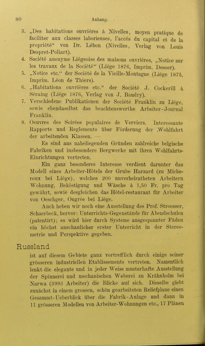 3. „Des habitations ouvri^res ä, Nivelles, moyen pratique de faciliter aux classes laborieuses, l'acc^s du capital et de la propri6te von Dr. L6bon (Nivelles, Verlag von Louis Despret-Poliart). 4. Societö anonyme Liegeoise des maisons ouvri^res, „Notice sur les travaux de la Societe (Liege 1876, Imprim. Desoer). 5. „Notice etc. der Societe de la Vieille-Montagne (Liege 1875, Imprim. L6on de Thiers). 6. „Habitations ouvrieres etc. der Societe J. Cockerill k Seraing (Liege 1876, Verlag von J. Baudry). 7. Verschiedene Publikationen der Societe Franklin zu Liege, sowie ebendaselbst das beachtenswerthe Arbeiter-Journal Franklin. 8. Oeuvres des Soirees populaires de Verviers. Interessante Rapporte und Reglements über Förderung der .AVohlfahrt der arbeitenden Klassen. — Es sind aus naheliegenden Gründen zahlreiche belgische Fabriken und insbesondere Bergwerke mit ihren AVohlfahrts- Einrichtungen vertreten. Ein ganz besonderes Interesse verdient darunter das Modell eines Arbeiter-Hotels der Grube Harzard (zu Miche- roux bei Liege), welches 200 unverheiratheten Arbeitern Wohnung, Beköstigung und Wäsche ä 1,50 Fr. pro Tag gewährt, sowie desgleichen das Hotel-restaurant für Arbeiter von Oeschger, Ougree bei Liege. Auch heben wir noch eine Ausstellung des Prof. Stroesser, Schaerbeck, hervor: Unterrichts-Gegenstände für Abendschulen (patentirt); es wird hier durch Systeme ausgespannter Fäden ein höchst anschaulicher erster Unterricht in der Stereo- metrie und Perspektive gegeben. Russland ist auf diesem Gebiete ganz vortrefflich durch einige seiner grösseren industriellen Etablissements vertreten. Namentlich lenkt die elegante und in jeder Weise musterhafte Ausstellung der Spinnerei und mechanischen Weberei zu Krähnholm bei Narwa (3993 Arbeiter) die Blicke auf sich. Dieselbe giebt zunächst in einem grossen, schön gearbeiteten Reliefplane einen Gesammt-Ueberblick über die Fabrik - Anlage und dann in 11 grösseren Modellen von Arbeiter-Wohnungen etc., 17 Plänen