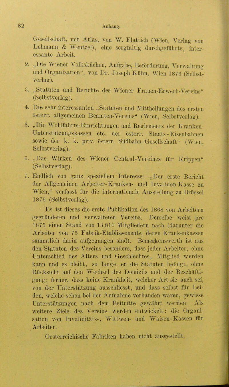 Gesellschaft, mit Atlas, von W. Flatticli (Wien, Verlag von Lehmann & Wentzel), eine sorgfältig durcligefülirte, inter- essante Arbeit. 2. „Die AViener Volksküchen, Aufgabe, Beförderung, Verwaltung und Organisation, von Dr. Joseph Kühn, Wien 187G (Selbst- verlag). 3. „Statuten und Berichte des AViener Frauen-Erwerb-Vereins (Selbstverlag). 4. Die sehr interessanten „Statuten und Mittheilungen des ersten österr. allgemeinen Beamten-Vereins (Wien, Selbstverlag). 5. „Die Wohlfahrts-Einrichtungen und Reglements der Kranken- Unterstützmigskassen etc. der österr. Staats - Eisenbahnen sowie der k. k. priv. österr. Südbahn-Gesellschaft (Wien, Selbstverlag). 6. „Das Wirken des Wiener Central-Vereines für Krippen (Selbstverlag). 7. Endlich von ganz speziellem Interesse: „Der erste Bericht der Allgemeinen Arbeiter-Kranken- und Invaliden-Kasse zu Wien, verfasst für die internationale Ausstellung zu Brüssel 1876 (Selbstverlag). Es ist dieses die erste Publikation des 1868 von Arbeitern gegründeten und verwalteten Vereins. Derselbe weist pro 1875 einen Stand von 13,810 Mitgliedern nach (darunter die Arbeiter von 75 Fabrik-Etablissements, deren Krankenkassen sämmtlich darin aufgegangen sind). Bemerk:enswerth ist aus den Statuten des Vereins besonders, dass jeder Arbeiter, ohne Unterschied des Alters und Geschlechtes, Mitglied werden kann und es bleibt, so lange er die Statuten befolgt, ohne Rücksicht auf den Wechsel des Domizils und der Beschäfti- gung; ferner, dass keine Krankheit, welcher Art sie auch sei, von der Unterstützung ausschliesst, und dass selbst für Lei- den, welche schon bei der Aufnahme vorhanden waren, gewisse Unterstützungen nach dem Beitritte gewährt werden. Als w^eitere Ziele des Vereins werden entwickelt: die Organi- sation von Invaliditäts-, Wittwen- und Waisen-Kassen für Arbeiter. Oesterreichische Fabriken haben nicht ausgestellt.