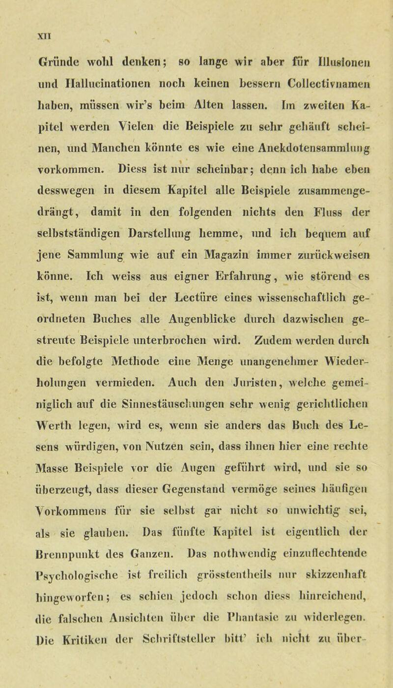 Gründe wohl denken; so lange wir aber für Illusionen und Haliucinationen noch keinen bessern Collectivnamen haben, müssen wir’s beim Alten lassen. Im zweiten Ka- pitel werden Vielen die Beispiele zu sehr gehäuft schei- nen, und Manchen könnte es wie eine Anekdotensammluug Vorkommen. Diess ist nur scheinbar; denn ich habe eben desswegen in diesem Kapitel alle Beispiele zusammenge- drängt, damit in den folgenden nichts den Fluss der selbstständigen Darstellung hemme, und ich bequem auf jene Sammlung wie auf ein Magazin immer zurückweisen könne. Ich weiss aus eigner Erfahrung, wie störend es ist, wenn man bei der Lectiire eines wissenschaftlich ge- ordneten Buches alle Augenblicke durch dazwischen ge- streute Beispiele unterbrochen wird. Zudem werden durch die befolgte Methode eine Menge unangenehmer Wieder- holungen vermieden. Auch den Juristen, welche gemei- niglich auf die Sinnestäuschungen sehr wenig gerichtlichen Werth legen, wird es, wenn sie anders das Buch des Le- sens würdigen, von Nutzen sein, dass ihnen hier eine rechte Masse Beispiele vor die Augen geführt wird, und sie so überzeugt, dass dieser Gegenstand vermöge seines häufigen Vorkommens für sie selbst gar nicht so unwichtig’ sei, als sie glauben. Das fünfte Kapitel ist eigentlich der Brennpunkt des Ganzen. Das nothweiulig einzuflechtende Psychologische ist freilich grösstentheils nur skizzenhaft hingeworfen; es schien jedoch schon diess hinreichend, die falschen Ansichten über die Phantasie zu widerlegen. Die Kritiken der Schriftsteller bitt’ ich nicht zu über-