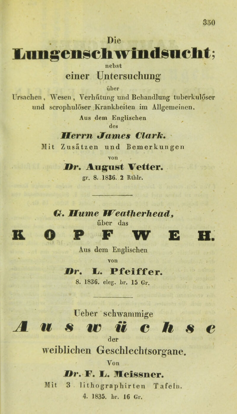 350 Die Lnngenscliwiiidsiicht; nebst einer Untersuchung über Ursachen , Wesen , Verhütung und Behandlung tuberkulöser und scrophulöser .Krankheiten im Allgemeinen. Aus dem Englischen des Herrn Jfames Clark. Mit Zusätzen und Bemerkungen von • / Ur. August Vetter. gr. 8. 1836. 2 Rtlilr. Cr. 1 turne Weatherhead9 über das KOPFWEH. Aus dem Englischen von jDr. I>. Pfeiffer. 8. 1836. eleg. br. 15 Gr. lieber schwammige I u s ic ii c !f s c der I weiblichen Geschlechtsorgane. Von Ur. F. 1/. Meissner. Mit 3 1 ithographirten Tafeln. 4. 1835. br. 16 Gr.