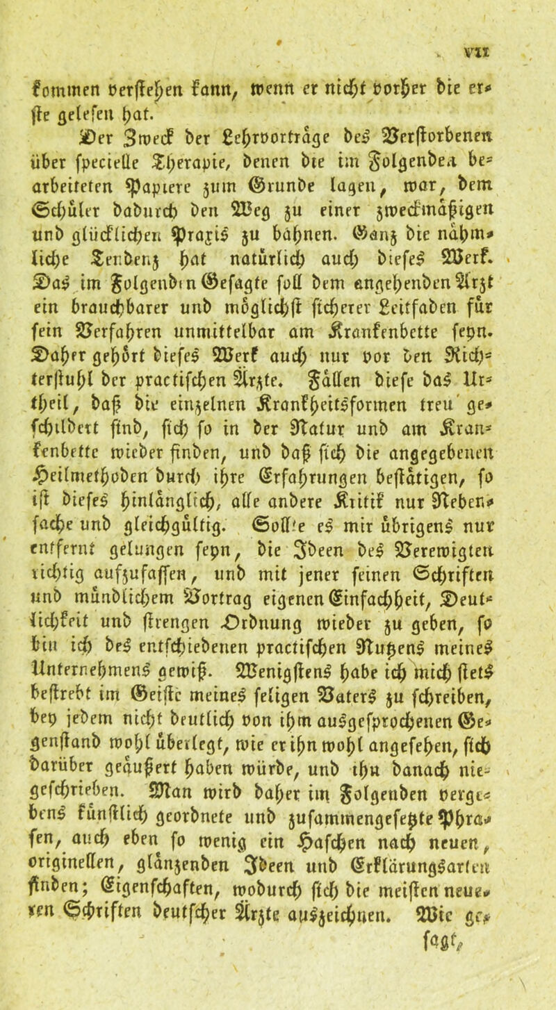 # Vll fomulcn t)er(lel)en fatm, wenn er nicf;t üor^er bie er<« fle flelefeii \)at üDer 3n?ecF ber ßebröortTdge be^ 2Jrr(lorbenen über fpecielle Sl;erapie, benen bre im ^olgenbeA be* orbeitetcn Rapiere 511m @iunbe laqeu^ n)ör, bcm ©cbultT baburcb ben 2Be<j ju einer jmecfmd^isert unb fllüd’ücben ^roji$ 5U bahnen. ÖJanj bie ndbm^ liebe ^enbenj natürlidb aud; biefel SÖetf. im Jolgenbfn @efd<jtc füö bem enßebenben^lrjt ein braud?barer unb mbglicbft ficberer £citfaben für fein SJerfobren unmittelbar am i^ranfenbette fepn. 2>aber gebart biefe^ 2Uerf aud; nur por ben 5Hid;= terjlubl ber practifeben ^rj^te« Satten biefe ba5 Ur=' tb^il/ baj? bie einj^elnen J^ronfbaitbfannen treu'ge# fcbilbcrt ftnb, ftdb fo in ber Statur unb am ^ran* fenbette micber finben, unb baf ficb angegebenen .^cilmetbobcn burd) ihre Srfabrnngen betätigen, fo i(t biefe^ ’^lnlariQiid^, alle anbere .Kritif nur Steben# facbe unb gleicbflultig. iSott.'e el mir übrigen^ nur entfernt gelungen fepn, bie Sbeen bei SJerercigten licbtig aufjufajfen, unb mit jener feinen ©ebriften unb munblid;em SJortrog eigenen @infad;beit, ®eut*‘ lid;feit unb fliengen -Otbnung mieber 5U geben, fa bin icb bei entfebiebenen practifeben StupenI meinel UnternebmenI gemif. SBenigjtenI bube icb mich fietl beflrebt im ©eiftc meinel feligcn Baterl ju febreiben, bep jebem nicht beutlid; Pon ibur aulgefprocbenen ®e# gen(ianb voo\)i überlegt, wie er ibn mobl angefeben, fldb barüber gedufert paben mürbe, unb ibn banacb nie- gefebrieben. SJlan mirb baper im pergt« benl funfllicb georbnete unb 5ufammengefepte 5)bra# fen, auch eben fo menig ein J^afeben nach neuen, originellen, gldn5enben 3been unb @rFlärung|ar(eu finben; Sigenfebaften, mobureb ftcb bie meijlcnneue# tm <3d>Tiften beutfeb^^^ Srjte auljeicbnen. 2Bic gi>