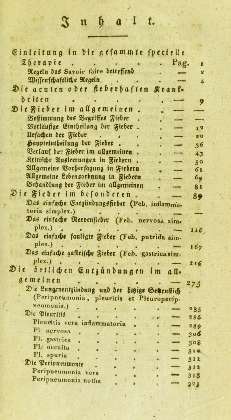 ßinlcUunfl In bic ör'fammtc fpcclflle Sberaplc ♦ . . . . Pag, Oiügcrii ^a^ Savoir faire (etreffenb . ^ 28iffcnfc^üflli4/e Kegeln . . , — 2)tc ücuten obrr fieberhaften Äranf* l; c 11 e n , . . , 2)ie lieber Int attgemeinen SSefiimnjung fcf^ Siegriffe/ Riebet . . — , 95orläufige (Slntbeilung ber gieber . . — Urfaepen bec gieber . * . . — ^auptdnlbeilung bec giebrr . . . ©erlauf ber gicbcc im allgemeinen . . —i Äcitlfdbc 2luilferu«gen in giebern , * — Slffgemelnc ©orberfagung in giebern , SlQgemeine Seben^orbnung in giebern . ©ebanblung ber gieber im allgemeinen , 5)irgieber!mbcfoiibercn, . . 2)a< einfache ^lUjiinbung^fieber (Feb. inflanima- toria Simplex.) , , J)a^ einfache ^eroenficber (Feb plei.) , . . . 2)ai einfache fanligte gieber (Fe plex.) . ' . 2>a^ einfache gafirifche gieber (Fe piex.) . 2)fe örtlichen Sntjunbung ßfmeinen ,2)'e 2undrnenfjünbung unb ber (ihige 0el|ten^i(h (Peripneumonia, pleuritis et neumonia.) , , , 2)ie ^IcHriCi^ Pleuritis vera inflammatoria PI. nerversa - • • • ♦ PI. ßastrica , , , . PI.' occulta , , PI. spuria 2>ie ^ertpneumonie Peripneumonia vera Peripneumonia notha 1 s 4 — 9 J 3 ao 3^ 43 50 6i 8L 89 putrida aim- • gastricasim « n Im «a* nervosa sim* — 11^ — 167 2ltf Pleuroperip- 275 «85 286 289 306 308 3*Ä, 311 312 318 323 I