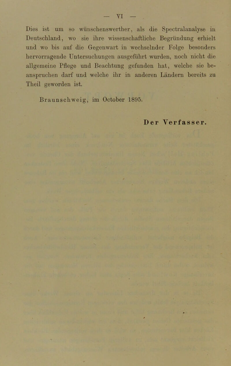 Dies ist um so wüuschenswerther, als die Spectralanalyse in Deutschland, wo sie ihre wissenschaftliche Begründung erhielt und wo bis auf die Gegenwart in wechselnder Folge besonders hervorragende Untersuchungen ausgeführt wurden, noch nicht die allgemeine Pflege und Beachtung gefunden hat, welche sie be- anspruchen darf und welche ihr in anderen Ländern bereits zu Theil geworden ist. Braunschweig, im October 1895. Der Verfasser.