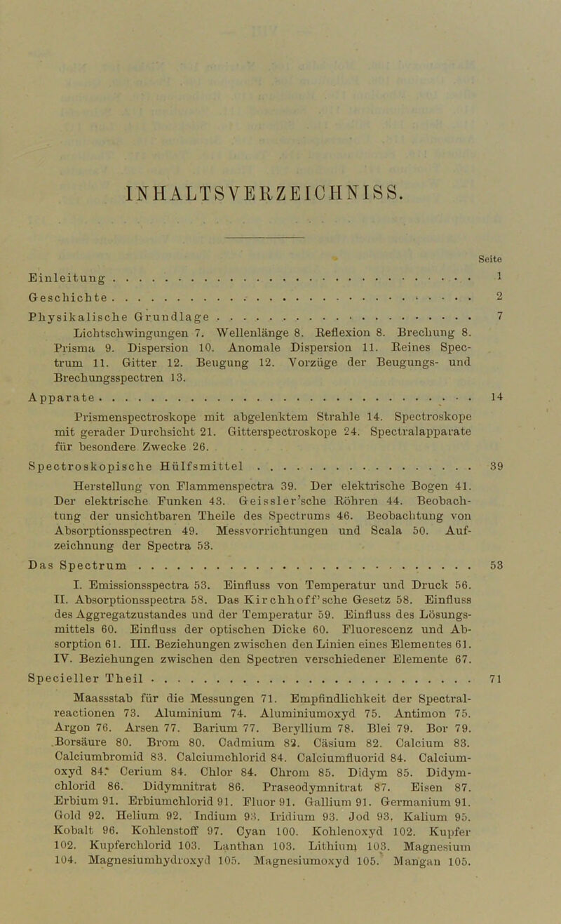 INHALTSVEHZEICHNISS. Seite Einleitung 1 Geschichte 2 Physikalische Grundlage 7 Lichtschwingiingen 7. Wellenlänge 8. Reflexion 8. Brechung 8. Prisma 9. Dispersion 10. Anomale Dispersion 11. Reines Spec- trum 11. Gitter 12. Beugung 12. Vorzüge der Beugungs- und Brechungsspecti’en 13. A pparate 14 Prismenspectroskope mit abgelenktem Strahle 14. Spectroskoi^e mit gerader Durchsicht 21. Gitterspectroskope 24. Speclralapparate für besondere Zwecke 26. Spectroskopische Hülfsmittel 39 Herstellung von Elammenspecti’a 39. Der elektrische Bogen 41. Der elektrische Funken 43. Geissler’sche Röhren 44. Beobach- tung der unsichtbaren Theile des Spectriims 46. Beobachtung von Absorptionsspectren 49. Messvorrichtungeu und Scala 50. Auf- zeichnung der Spectra 53. Das Spectrum 53 I. Emissionsspectra 53. Einfluss von Temperatur und Druck 56. II. Absorptionsspectra 58. Das Kirchhoff’sche Gesetz 58. Einfluss des Aggregatzustandes und der Temperatur 59. Einfluss des Lösungs- mittels 60. Einfluss der optischen Dicke 60. Pluorescenz und Ab- sorption 61. III. Beziehungen zwischen den Linien eines Elementes 61. IV. Beziehungen zwischen den Spectren verschiedener Elemente 67. Specieller Theil 71 Maassstab für die Messungen 71. Empfindlichkeit der Spectral- reactionen 73. Aluminium 74. Aluminiumoxyd 75. Antimon 75. Argon 76. Arsen 77. Barium 77. Beryllium 78. Blei 79. Bor 79. .Borsäure 80. Brom 80. Cadmium 82. Cäsium 82. Calcium 83. Calciumbromid 83. Calciumchlorid 84. Calciumfluorid 84. Calcium- oxyd 84.* Cerium 84. Chlor 84. Chrom 85. Didym 85. Didym- chlorid 86. Didymnitrat 86. Praseodymnitrat 87. Eisen 87. Erbium 91. Erbiumchlorid 91. Fluor 91. Gallium 91. Germanium 91. Gold 92. Helium 92. Indium 93. Iridium 93. Jod 93. Kalium 95. Kobalt 96. Kohlenstoff 97. Cyan 100. Kohlenoxyd 102. Kupfer 102. Kupferchlorid 103. Lanthan 103. Lithium 103. Magnesium 104. Magnesiumhydroxyd 105. Magnesiumoxyd 105. Mangau 105.