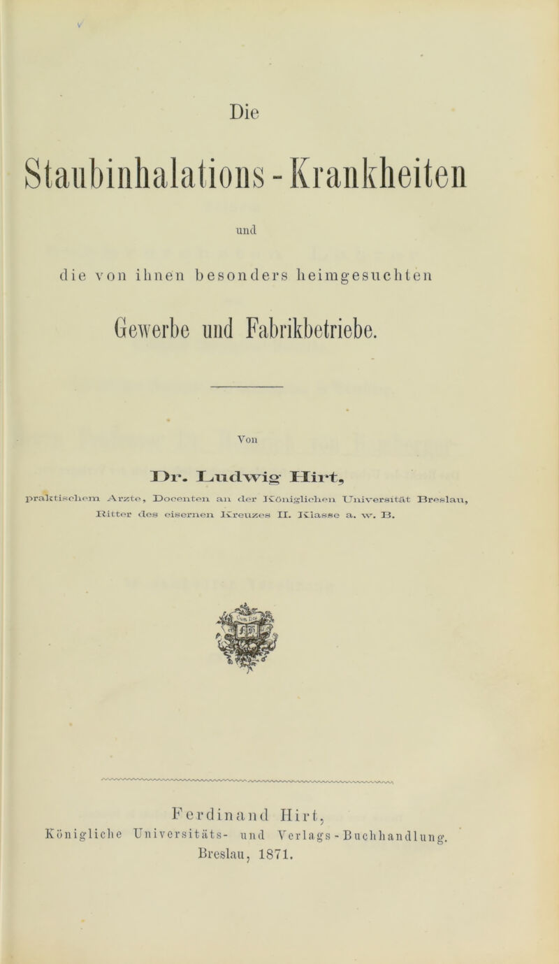 V Die - Kranklieiten und die von ihnen besonders heimgesuchten Gewerbe und Fabrikbetriebe. Von I >i*. Ludwig Hirt, prall tiseliem Arzte, 31) oe eilten an der ICöniglielien Universität 33reslan, JR.itter des eisernen Ivreuzes II. Iviasse a. w. 13. F e v d i n a n d H i r t, Königliche Universitäts- und Verlags - Buchhandlung. Breslau, 1871.