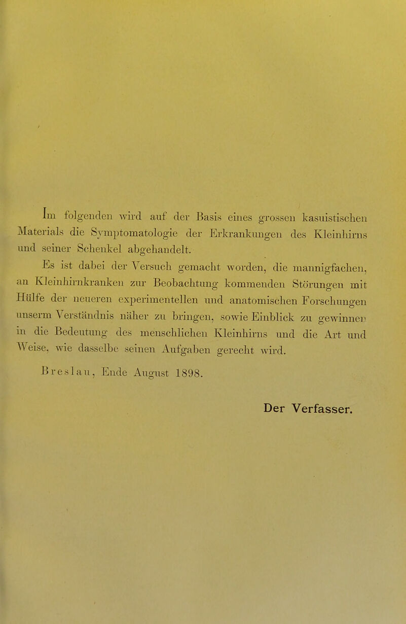 Im folgenden wird auf der Basis eines grossen kasuistischen Materials die Symptomatologie der Erkrankungen des Kleinhirns und seiner Schenkel abgehandelt. Es ist dabei der Versuch gemacht worden, die mannigfachen, an Kleinhirnkranken zur Beobachtung kommenden Störuna-en mit Hülfe der neueren experimentellen und anatomischen Forschungen unserm Verständnis näher zu bringen, sowie Einblick zu gewinnen in die Bedeutung des menschlichen Kleinhirns und die Art und Weise, wie dasselbe seinen Aufgaben gerecht wird. Breslau, Ende August 1898. Der Verfasser.