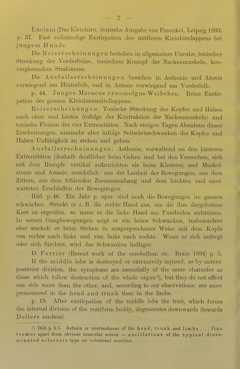 Luciani (Das Kleinhirn, deutsche Ausgabe von Fraenkel, Leipzig 1893) p. 37. Fast vollständige Exstirpation des mittleren Kleinhirnlappens bei jungem Hunde. Die R e i 55 e r s c h e i n u n g e n bestehen in allgemeiner Unruhe, tonischer Streckung der Vorderbeine, tonischem Krampf der Nackenmuskeln, kon- vergierendem Strabismus. Die Ausfallserscheinungen bestehen in Asthenie und Atonie vorwiegend am Hinterleib, und in Astasie vorwiegend am Vorderleib. p. 44. Junges Macacus cynomolgus-Weibchen. Reine Exstir- pation des ganzen Kleinhirnmittellappens. Reizerscheinungen: Tonische Streckung des Kopfes und Halses nach oben und hinten (infolge der Kontraktion der Nackenmuskeln) und tonische Flexion der vier Extremitäten. Nach einigen Tagen Abnahme dieser Erscheinungen, nunmehr aber infolge Seitwärtsschwanken des Kopfes und Halses Unfähigkeit zu stehen und gehen. Ausfallserscheinungen: Asthenie, vorwaltend an den hinteren Exti'eraitäten (deshalb deutlicher beim Gehen und bei den Versuchen, sich mit dem Rumpfe vertikal aufzurichten als beim Klettern) und Muskel- atonie und Astasie, ersichtlich: aus der Lauheit der Bewegungen, aus dem Zittern, aus dem fehlenden Zusammenhang und dem leichten und uner- warteten Erschlaffen der Bewegungen. Ibid. p. 46. Ein Jahr p. oper. sind noch die Bewegungen im ganzen schwächer. Streckt er z. B. die rechte Hand aus, um die ihm dargebotene Kost zu ergreifen, so muss er die linke Hand am Fussboden aufstützen. In seinen Gangbewegungen zeigt er ein leises Schwanken, insbesondere aber wackelt er beim Stehen in ausgesprochener Weise mit dem Kopfe von rechts nach links und von links nach rechts. Wenn er sich aufi-egt oder sich fürchtet, wird das Schwanken heftiger. D. Ferrier (Recent work of the cerebellum etc. Braiu 1894) p. 5. If the middle lobe is destroyed or extensively injured, as by autero- posterior division, the Symptoms are essentially of the sarae character as those which follow destruction of the whole organ ^), but they do not affect one side more than the other, and, according to our observations, are more pronounced in the head and trunk than in the hmbs. p. 19. After exstirpation of the middle lobe the trait, which forms the internal division of the restiforra boddy, degenerates downwards (towards Deiters nucleus). 1) Ibid. p. 4/5. Astasia or unstendiness of the head, trunk and limbs . . . fine tremor apart from obvious muscular action — oscillations of the typical disse- minated sclerosis type on volutional exertioii.