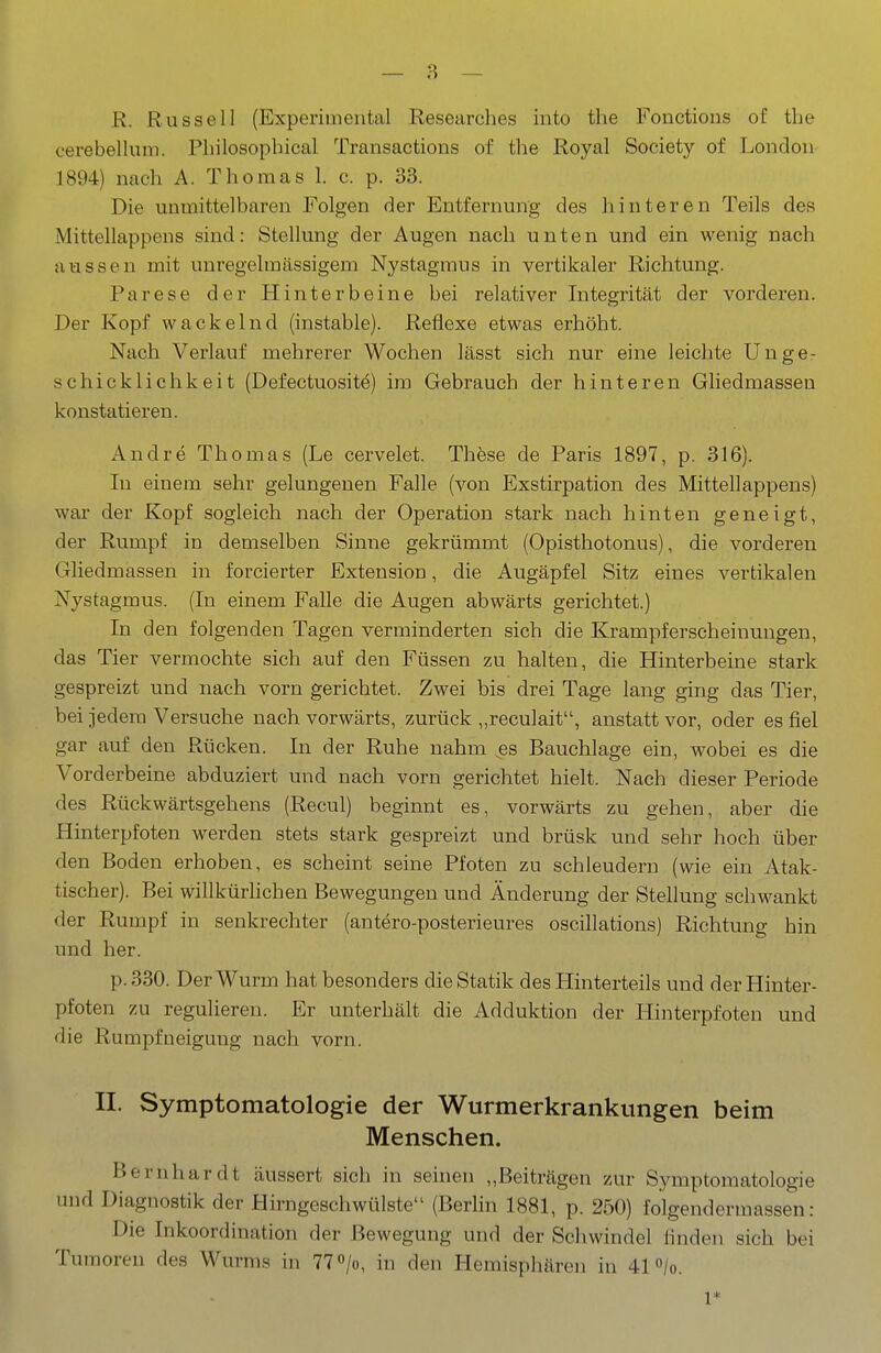 R. Russell (Experimental Researches into the Fonctions of tlie cerebellum. Philosophical Transactions of the Royal Society of London 1894) nach A. Thomas 1. c. p. 33. Die unmittelbaren Folgen der Entfernung des hinteren Teils des Mittellappens sind: Stellung der Augen nach unten und ein wenig nach aussen mit unregehnässigem Nystagmus in vertikaler Richtung. Parese der Hinterbeine bei relativer Integrität der vorderen. Der Kopf wackelnd (instable). Reflexe etwas erhöht. Nach Verlauf mehrerer Wochen lässt sich nur eine leichte Unge- schicklichkeit (Defectuosit^) im Gebrauch der hinteren Gliedmasseu konstatieren. Andre Thomas (Le cervelet. Thöse de Paris 1897, p. 316). In einem sehr gelungenen Falle (von Exstirpation des Mittellappens) war der Kopf sogleich nach der Operation stark nach hinten geneigt, der Rumpf in demselben Sinne gekrümmt (Opisthotonus), die vorderen Gliedmassen in forcierter Extension, die Augäpfel Sitz eines vertikalen Nystagmus. (In einem Falle die Augen abwärts gerichtet.) In den folgenden Tagen verminderten sich die Krampferscheinungen, das Tier vermochte sich auf den Füssen zu halten, die Hinterbeine stark gespreizt und nach vorn gerichtet. Zwei bis drei Tage lang ging das Tier, bei jedem Versuche nach vorwärts, zurück „reculait, anstatt vor, oder es fiel gar auf den Rücken. In der Ruhe nahm ^es Bauchlage ein, wobei es die Vorderbeine abduziert und nach vorn gerichtet hielt. Nach dieser Periode des Rückwärtsgehens (Recul) beginnt es, vorwärts zu gehen, aber die Hinterpfoten werden stets stark gespreizt und brüsk und sehr hoch über den Boden erhoben, es scheint seine Pfoten zu schleudern (wie ein Atak- tischer). Bei willkürlichen Bewegungen und Änderung der Stellung schwankt der Rumpf in senkrechter (antero-posterieures oscillations) Richtung hin und her. p. 330. Der Wurm hat besonders die Statik des Hinterteils und der Hinter- pfoten zu regulieren. Er unterhält die Adduktion der Hinterpfoten und die Rumpfueigung nach vorn. II. Symptomatologie der Wurmerkrankungen beim Menschen. Bernhardt äussert sich in seinen „Beiträgen zur Symptomatologie und Diagnostik der Hirngeschwülste (Berlin 1881, p. 250) folgendermassen: Die Inkoordination der Bewegung und der Schwindel linden sich bei Tumoren des Wurms in 77 «/o, in den Hemisphären in 41 /o. 1*