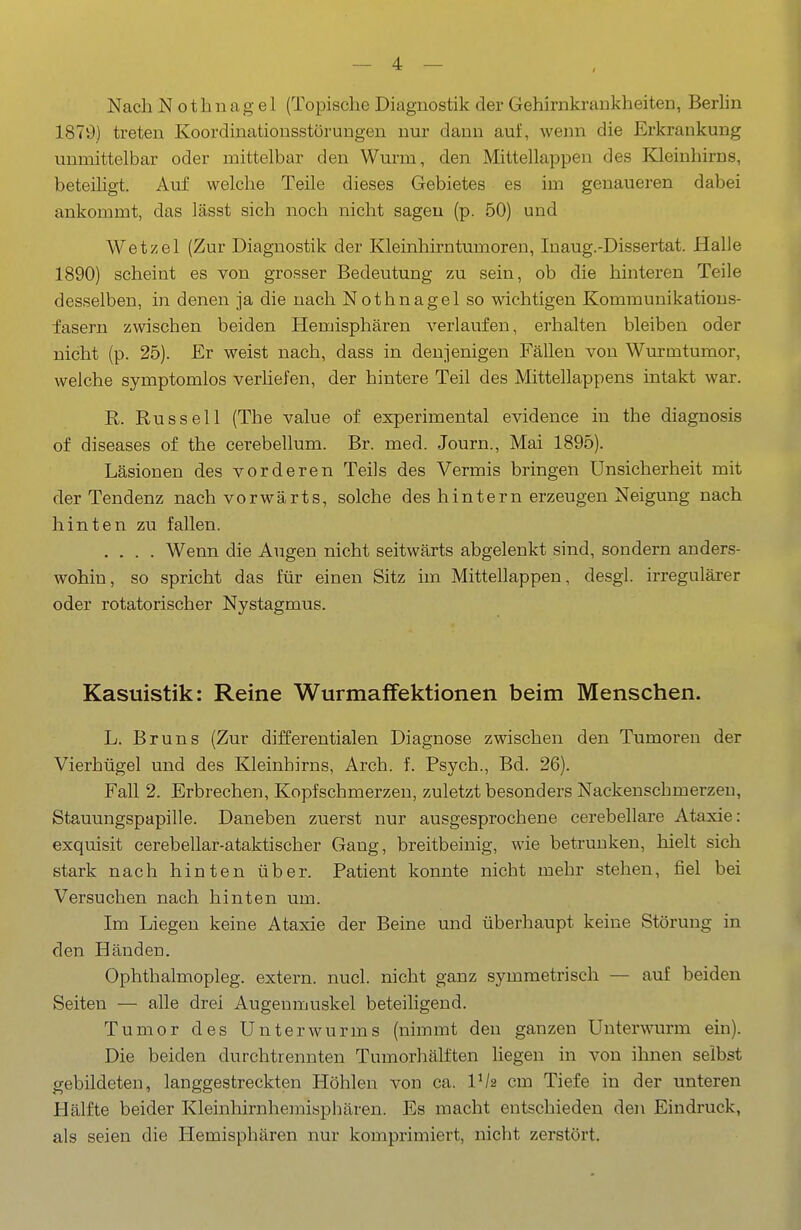 Nach Nothnagel (Topische Diagnostik der Gehirnkrankheiten, Berhn 1879) treten Koordinationsstörungen nur dann auf, wenn die Erkrankung unmittelbar oder mittelbar den Wurm, den Mittellappen des Kleinhirns, beteihgt. Auf welche Teile dieses Gebietes es im genaueren dabei ankommt, das lässt sich noch nicht sagen (p. 50) und Wetzel (Zur Diagnostik der Kleinhirntumoren, Inaug.-Dissertat. Halle 1890) scheint es von grosser Bedeutung zu sein, ob die hinteren Teile desselben, in denen ja die nach Nothnagel so wichtigen Kommunikatious- fasern zwischen beiden Hemisphären verlaufen, erhalten bleiben oder nicht (p. 25). Er weist nach, dass in denjenigen Fällen von Wurmtumor, welche symptomlos verhefen, der hintere Teil des Mittellappens intakt war. R. Russell (The value of experimental evidence in the diagnosis of diseases of the cerebellum. Br. med. Journ., Mai 1895). Läsionen des vorderen Teils des Vermis bringen Unsicherheit mit der Tendenz nach vorwärts, solche des hintern erzeugen Neigung nach hinten zu fallen. .... Wenn die Augen nicht seitwärts abgelenkt sind, sondern anders- wohin, so spricht das für einen Sitz im Mittellappen, desgl. irregulärer oder rotatorischer Nystagmus. Kasuistik: Reine Wurmaifektionen beim Menschen. L. Bruns (Zur differentialen Diagnose zwischen den Tumoren der Vierhügel und des Kleinhirns, Arch. f. Psych., Bd. 26). Fall 2. Erbrechen, Kopfschmerzen, zuletzt besonders Nackenschmerzen, Stauungspapille. Daneben zuerst nur ausgesprochene cerebellare Ataxie: exquisit cerebellar-ataktischer Gang, breitbeinig, wie betrunken, hielt sich stark nach hinten über. Patient konnte nicht mehr stehen, fiel bei Versuchen nach hinten um. Im Liegen keine Ataxie der Beine und überhaupt keine Störung in den Händen. Ophthalmopleg. extern, nucl. nicht ganz symmetrisch — auf beiden Seiten — alle drei Augenmuskel beteiligend. Tumor des Unterwurms (nimmt den ganzen LTnterwurm ein). Die beiden durchtrennten Tumorhälften liegen in von ihnen selbst gebildeten, langgestreckten Höhlen von ca. Vh cm Tiefe in der unteren Hälfte beider Kleinhirnhemisphären. Es macht entschieden den Eindruck, als seien die Hemisphären nur komprimiert, nicht zerstört.