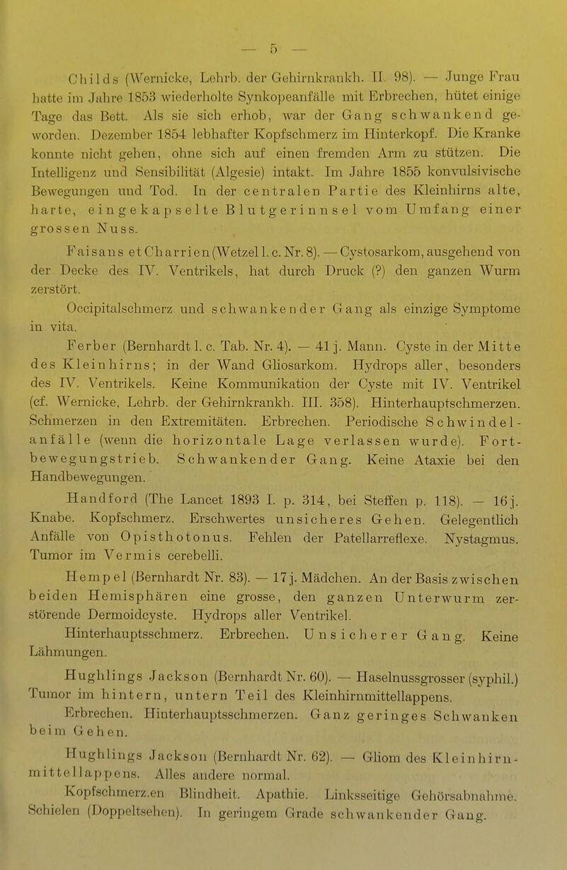 Childs (Wernicke, Lehrb. der Gehirnkrankh. II. 98). — Junge Frau hatte im Jahre 1853 wiederholte Synkopeanfälle mit Erbrechen, hütet einige Tage das Bett. Als sie sich erhob, war der Gang schwankend ge- worden. Dezember 1854 lebhafter Kopfschmerz im Hinterkopf. Die Kranke konnte nicht gehen, ohne sich auf einen fremden Arm zu stützen. Die Intelligenz und Sensibilität (Algesie) intakt. Im Jahre 1855 konvulsivische Bewegungen und Tod. In der centralen Partie des Kleinhirns alte, harte, eingekapselte Blutgerinnsel vom Umfang einer grossen Nuss. Fai san s et Charrien (Wetzel 1. c. Nr. 8). — Cystosarkom, ausgehend von der Decke des IV. Ventrikels, hat durch Druck (?) den ganzen Wurm zerstört. Occipitalschmerz und schwankender Gang als einzige Symptome in vita. Ferber (Bernhardt 1. c. Tab. Nr. 4). — 41 j. Mann. Cyste in der iMitte des Klein hirns; in der Wand Ghosarkom. Hydrops aller, besonders des IV. Ventrikels. Keine Kommunikation der Cyste mit IV. Ventrikel (ef. Wernicke, Lehrb. der Gehirnkrankh. III. 358). Hinterhauptschmerzen. Schmerzen in den Extremitäten. Erbrechen. Periodische Schwindel- anfälle (wenn die horizontale Lage verlassen wurde). Fort- bewegungstrieb. Schwankender Gang. Keine Ataxie bei den Handbewegungen. Handford (The Lancet 1893 L p. 314, bei Steffen p. 118). - 16]. Knabe. Kopfschmerz. Erschwertes unsicheres Gehen. Gelegentlich Anfälle von Opisthotonus. Fehlen der Patellarreflexe. Nystagmus. Tumor im Vermis cerebelli. H empel (Bernhardt Nr. 83). — 17 j. Mädchen. An der Basis zwischen beiden Hemisphären eine grosse, den ganzen Unterwurm zer- störende Dermoidcyste. Hydrops aller Ventrikel. Hinterhauptsschmerz. Erbrechen. Unsicherer Gang. Keine Lähmungen. Hughlings Jackson (Bernhardt Nr. 60). — Haselnussgrosser (syphil.) Tumor im hintern, untern Teil des Kleinhirnmittellappens. Erbrechen. Hioterhauptsschmerzen. Ganz geringes Schwanken beim Gehen. Hughlings Jackson (Bernhardt Nr. 62). — Gliom des Kleinhirn- mittellappens. Alles andere normal. Kopfschmerz.en Blindheit. Apathie. Linksseitige Gehörsabnalnne. Schielen (Doppeltsehen). In geringem Gerade schwankender Gang.