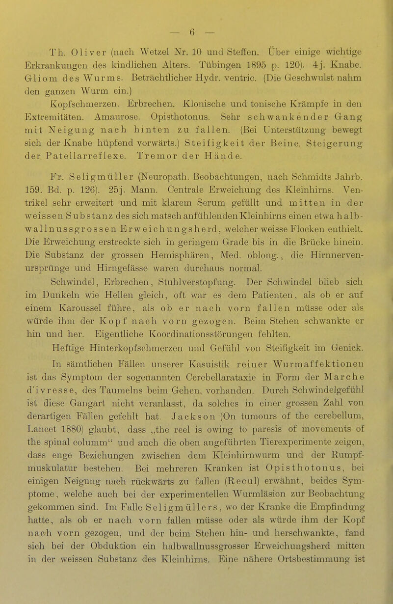 Th. Oliver (nach Wetzel Nr. 10 und Steffen. Über einige wichtige Erkrankungen des kindUchen Alters. Tübingen 1895 p. 120). 4j. Knabe. Gliom des Wurms. Beträchtheher Hydr. ventric. (Diie Geschwulst nahm den ganzen Wurm ein.) Kopfschmerzen. Erbrechen. Klonische und tonische Krämpfe in den Extremitäten. Amaurose. Opisthotonus. Sehr schwankender Gang mit Neigung nach hinten zu fallen. (Bei Unterstützung bewegt sich der Knabe hüpfend vorwärts.) Steifigkeit der Beine. Steigerung der Patellarreflexe. Tremor der Hände. Fr. Seligmüller (Neuropath. Beobachtungen, nach Schmidts Jahrb. 159. Bd. p. 126). 25j. Mann. Centrale Erweichung des Kleinhirns. Ven- trikel sehr erweitert und mit klarem Serum gefüllt und mitten in der weissen Substanz des sich matsch anfühlenden Kleinhirns einen etwahalb- wallnussgrossenErweichungsherd, welcher weisse Flocken enthielt. Die Erweichung erstreckte sich in geringem Grade bis in die Brücke hinein. Die Substanz der grossen Hemisphären, Med. oblong., die Hirnnerven- m'sprünge und Hirngefässe waren durchaus normal. Schwindel, Erbrechen, Stuhlverstopfung. Der Schwindel blieb sich im Dunkeln wie Hellen gleich, oft war es dem Patienten, als ob er auf einem Karoussel führe, als ob er nach vorn fallen müsse oder als würde ihm der Kopf nach vorn gezogen. Beim Stehen schwankte er hin und her. Eigentliche Koordinationsstörungen fehlten. Heftige Hinterkopfschmerzen und Gefühl von Steifigkeit im Genick. In sämtlichen Fällen unserer Kasuistik reiner Wurmaffektionen ist das Symptom der sogenannten Cerebellarataxie in Form der Marche d'ivresse, des Taumeins beim Gehen, vorhanden. Durch Schwindelgefühl ist diese Gangart nicht veranlasst, da solches in einer grossen Zalil von derartigen Fällen gefehlt hat. .Jackson (On tumours of the cerebellum, Jjancet 1880) glaubt, dass ,,the reel is owing to paresis of movements of the spinal columm und auch die oben angeführten Tierexperimente zeigen, dass enge Beziehungen zwischen dem Kleinhirnwurm und der Rumpf- muskulatur bestehen. Bei mehreren Kranken ist Opisthotonus, bei einigen Neigung nach rückwärts zu fallen (Recul) erwähnt, beides Sym- ptome , welche auch bei der experimentellen Wurmläsion zur Beobachtung gekommen sind. Im Falle Seligmüllers, wo der Kranke die Empfindung hatte, als ob er nach vorn fallen müsse oder als würde ihm der Kopf nach vorn gezogen, und der beim Stehen hin- und herschwankte, fand sich bei der Obduktion ein halbwallnussgrosser Erweichungsherd mitten in der weissen Substanz des Kleinhirns. Eine nähere Ortsbestimmung ist