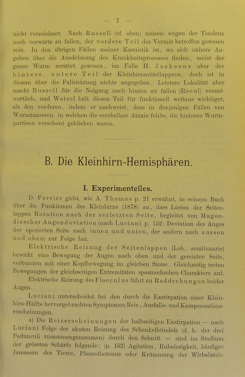 nicht verzeichnet. Nach Russell (cf. oben) müsste wegen der Tendenz ntich vorwärts zu fallen, der vordere Teil des Vermis betroffen gewesen sein. In den übrigen Fällen meiner Kasuistik ist, wo sich nähere An- gaben über die Ausdehnung des Krankheitsprozesses finden, meist der ganze Wurm zerstört gewesen, im Falle H. J a c k s o n s aber der hintere, untere Teil der Kleinhirnmittellappens, doch ist in diesem über die Fallrichtung nichts angegeben. Letztere Lokalität aber macht Russell für die Neigung nach hinten zu fallen (Recul) verant- wortlich, und Wetzel hält diesen Teil für funktionell weitaus wichtiger, als den vorderen, indem er nachweist, dass in denjenigen Fällen von Wurmtumoren, in welchen die cerebellare Ataxie fehlte, die hinteren Wurm- partieen verschont geblieben waren. B. Die Kleinhirn-Hemisphären. I. Experimentelles. D. Ferrier giebt, wie A. Thomas p. 21 erwähnt, in seinem Buch über die Funktionen des Kleinhirns (1878) an, dass Läsion der Seiten- lappen Rotation nach der verletzten Seite, begleitet von Magen- diescher Augendeviation (nach Luciani p. 152: Deviation des Auges der operierten Seite nach innen und unten, der andern nach aussen und oben) zur Folge hat. Elektrische Reizung der Seitenlappen (Lob. semilunaris) bewirkt eine Bewegung der Augen nach oben und der gereizten Seite, verbunden mit einer Kopfbewegung im gleichen Sinne. Gleichzeitig treten Bewegungen der gleichseitigen Extremitäten spasmodischen Charakters auf. Elektrische Reizung desFlocculus führt zu Raddrehungen beider Augen. Luciani unterscheidet bei den durch die Exstirpation einer Klein- hu-n-Hälfte hervorgebrachten Symptomen Reiz-, Ausfalls- undKompeusations- erscheinungen. a) Die Reizerscheinungen der halbseitigen Exstirpation — nach Luciani Folge der akuten Reizung des Schenkelbündels (d. h. der drei Pedunculi zusammengenommen) durch den Schnitt — sind im Stadium der grössten Schärfe folgende: (p. 152) Agitation, Ruhelosigkeit, häufiges Jammern des Tieres, Pleurothotonus oder Krümmung der Wirbelsäule«