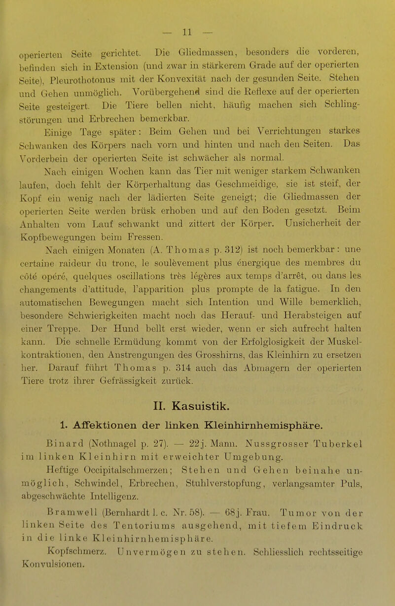 operierten Seite gerichtet. Die Gliedmassen, besonders die vorderen, befinden sich in Extension (und zwar in stärkerem Grade auf der operierten Seite), Pleurothotonus mit der Konvexität nach der gesunden Seite. Stehen und Gehen uumöglich. Vorübergehend sind die Reflexe auf der operierten Seite gesteigert. Die Tiere bellen nicht, häufig machen sich Schling- störungen und Erbrechen bemerkbar. Einige Tage später: Beim Gehen und bei Verrichtungen starkes Schwanken des Körpers nach vorn und hinten und nach den Seiten. Das Vorderbein der operierten Seite ist schwächer als normal. Nach einigen Wochen kann das Tier mit weniger starkem Schwanken laufen, doch fehlt der Körperhaltung das Geschmeidige, sie ist steif, der Kopf ein wenig nach der lädierten Seite geneigt; die GHedmassen der operierten Seite werden brüsk erhoben und auf den Boden gesetzt. Beim Anhalten vom Lauf schwankt und zittert der Körper. Unsicherheit der Kopfbewegungen beim Fressen. Nach einigen Monaten (A. Thomas p. 312) ist noch bemerkbar: une eertaine raideur du tronc, le soulevement plus energique des membres du cöte opere, quelques oscillations tres legeres aux temps d'arret, ou dans les changements d'attitude, l'apparition plus prompte de la fatigue. In den automatischen Bewegungen macht sich Intention und Wille bemerklich, besondere Schwierigkeiten macht noch das Herauf- und Herabsteigen auf einer Treppe. Der Hund bellt erst wieder, wenn er sich aufrecht halten kann. Die schnelle Ermüdung kommt von der Erfolglosigkeit der Muskel- kontraktionen, den Anstrengungen des Grosshirns, das Kleinhirn zu ersetzen her. Darauf führt Thomas p. 314 auch das Abmagern der operierten Tiere trotz ihrer Gefrässigkeit zurück. II. Kasuistik. 1. AfEektionen der linken Kleinhirnhemisphäre. Binard (Nothnagel p. 27). — 22j. Mann. Nussgrosser Tuberkel im linken Kleinhirn mit erweichter Umgebung. Heftige Occipitalschmerzen; Stehen und Gehen beinahe un- möglich, Schwindel, Erbrechen, Stuhl Verstopfung, verlangsamter Puls, abgeschwächte Intelligenz. Bramwell (Bernhardt 1. c. Nr. .58). — 68]. Frau. Tum or von der linken Seite des Tentoriums ausgehend, mit tiefem Eindruck in die linke Kleinhirnhemisphäre. Kopfschmerz. Unvermögen zu stehen. Schliesslich rechtsseitige Konvulsionen.