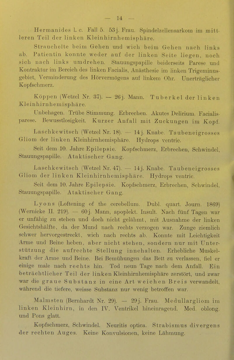 Hermanides 1. c. Fall 5. 53j. Frau. Spindelzellensarkom im mitt- leren Teil der linken Kleinhirnhemisphäre. Strauchelte beim Gehen und wich beim Gehen nach links ab. Patientin konnte weder auf der linken Seite liegen, noch sich nach links umdrehen. Staumigspapille beiderseits Parese und Kontraktur im Bereich des hnken Facialis, Anästhesie im linken Trigeminus- gebiet, Verminderung des Hörvermögens auf linkem Ohr. Unerträglicher Kopfschmerz. Köppen (Wetzel Nr. 37). — 26j. Mann. Tuberkel der linken Kleinhirnhemisphäre. Unbehagen. Trübe Stimmung. Erbrechen. Akutes Delirium. Faciahs- parese. Bewusstlosigkeit. Kurzer Anfall mit Zuckungen im Kopf. Laschkewitsch (Wetzel Nr. 18). — 14j. Knabe. Taubeneigrosses Gliom der linken Kleinhirnhemisphäre. Hydrops yentric. Seit dem 10. Jahre Epilepsie. Kopfschmerz, Erbrechen, Schwindel, Stauungspapille. Ataktischer Gang. Laschkewitsch (Wetzel Nr. 47). — 14j. Knabe. Taubeneigrosses Gliom der linken Kleinhirnhemisphäre. Hydrops ventric. Seit dem 10. Jahre Epilepsie. Kopfschmerz, Erbrechen, Schwindel, Stauungspapille. Ataktischer Gang. Lyons (Loftening of the cerebellum. Dubl. quart. Journ. 1869) (Wernicke 11. 219). — 60j. Mann, apoplekt. Insult. Nach fünf Tagen war er unfähig zu stehen und doch nicht gelähmt, mit x^usnahme der linken Gesichtshälfte, da der Mund nach rechts verzogen war. Zunge ziemlich schwer hervorgestreckt, wich nach rechts ab. Konnte mit Leichtigkeit Arme und Beine heben, aber nicht stehen, sondern nur mit Unter- stützung die aufrechte Stellung innehalten. Erhebliche Muskel- kraft der Arme und Beine. Bei Bemühungen das Bett zu verlassen, fiel er einige male nach rechts hin. Tod neun Tage nach dem Anfall. Ein beträchtlicher Teil der linken Kleinhirnhemisphäre zerstört, und zwar war die graue Substanz in eine Art weichen Breis verwandelt, während die tiefere, weisse Substanz nur wenig betroffen war. Malmsten (Bernhardt Nr. 29). — 29j. Frau. Medullargliom im linken Kleinhirn, in den IV. Ventrikel hineinragend. Med. oblong, und Pons glatt. Kopfschmerz, Schwindel. Neuritis optica. Strabismus divergens der rechten Auges. Keine Konvulsionen, keine Lähmung.