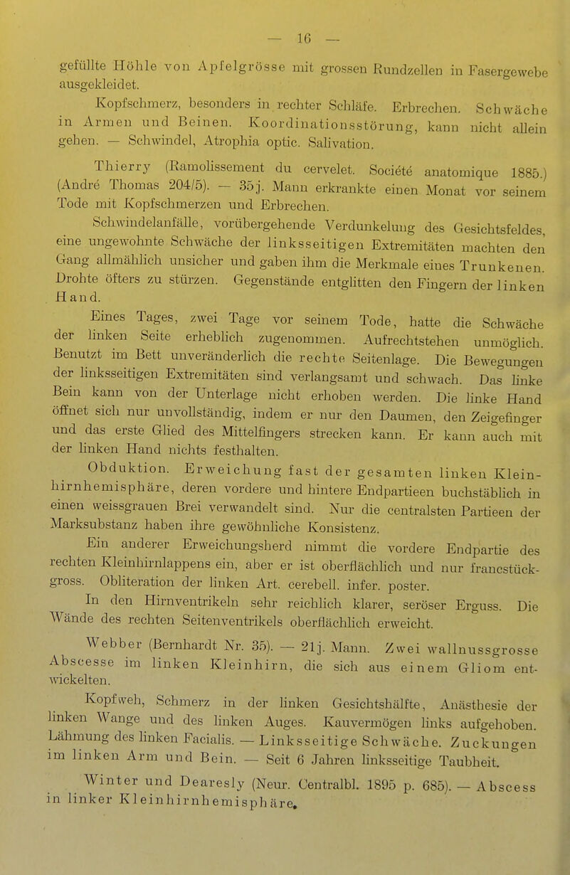 gefüllte Höhle von Apfelgrösse mit grossen Rundzellen in Fasergewebe ausgekleidet. Kopfschmerz, besonders in rechter Schläfe. Erbrechen. Schwäche in Armen und Beinen. Koordinationsstörung, kann nicht aUein gehen. — Schwindel, Atrophia optic. Salivation. Thierry (Ramolissement du cervelet. Societe anatomique 1885) (Andre Thomas 204/5). - 35j. Mann erkrankte einen Monat vor seinem Tode mit Kopfschmerzen und Erbrechen. Schwind elanfälle, vorübergehende Verdunkelung des Gesichtsfeldes, eine ungewohnte Schwäche der linksseitigen Extremitäten machten den Gang allmählich unsicher und gaben ihm die Merkmale eines Trunkenen. Drohte öfters zu stürzen. Gegenstände entglitten den Fingern der linken Hand. Eines Tages, zwei Tage vor seinem Tode, hatte die Schwäche der linken Seite erhebhch zugenommen. Aufrechtstehen unmöglich. Benutzt im Bett unveränderlich die rechte Seitenlage. Die Bewegungen der linksseitigen Extremitäten sind verlangsamt und schwach. Das linke Bein kann von der Unterlage nicht erhoben werden. Die linke Hand öfEnet sich nur unvollständig, indem er nur den Daumen, den Zeigefinger und das erste Glied des Mittelfingers strecken kann. Er kann auch mit der hnken Hand nichts festhalten. Obduktion. Erweichung fast der gesamten linken Klein- hirnhemisphäre, deren vordere und hintere Endpartieen buchstäblich in einen weissgrauen Brei verwandelt sind. Nur die centralsten Partieen der Marksubstanz haben ihre gewöhnhche Konsistenz. Ein anderer Erweichungsherd nimmt die vordere Endpartie des rechten Kleinhirnlappens ein, aber er ist oberflächhch und nur francstück- gross. Obliteration der linken Art. cerebell. infer. poster. In den Hirnventrikeln sehr reichlich klarer, seröser Erguss. Die Wände des rechten Seitenventrikels oberflächlich erweicht. Webber (Bernhardt Nr. 35). - 21j. Mann. Zwei wallnussgrosse Abscesse im linken Kleinhirn, die sich aus einem Gliom ent- wickelten. Kopfweh, Schmerz in der linken Gesichtshälfte, Anästhesie der linken Wange und des linken Auges. Kauvermögen links aufgehoben. Lähmung des linken Facialis. — Linksseitige Schwäche. Zuckungen im linken Arm und Bein. — Seit 6 Jahren Hnksseitige Taubheit. Winter und Dearesly (Neur. Centralbl. 1895 p. 685). — Abscess in linker Kleinhirnhemisphäre,