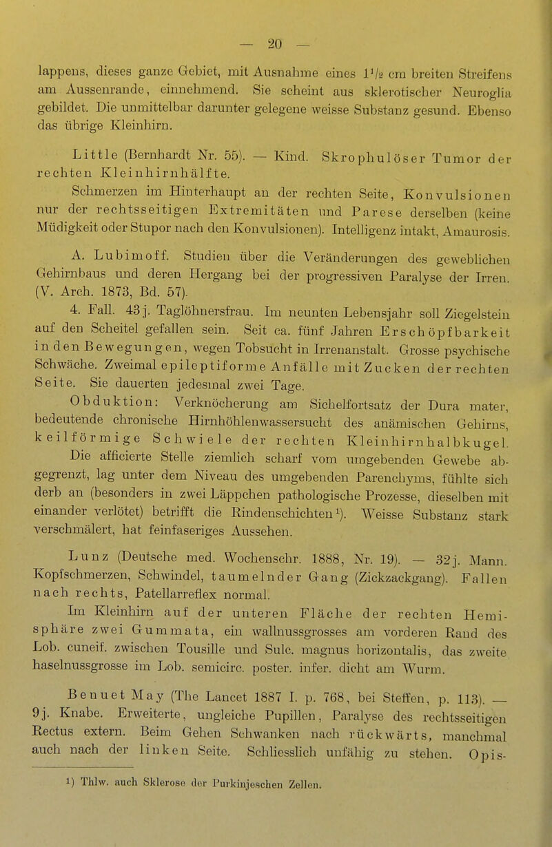 lappeus, dieses ganze Gebiet, mit Ausnahme eines Vis cm breiten Streifens am Aussenrande, einnehmend. Sie scheint aus sklerotischer Neuroglia gebildet. Die unmittelbar darunter gelegene weisse Substanz gesund. Ebenso das übrige Kleinliirn. Little (Bernhardt Nr. 55). — Kind. Skrophulöser Tumor der rechten Kleinhirnhälfte. Schmerzen im Hinterhaupt an der rechten Seite, Konvulsionen nur der rechtsseitigen Extremitäten und Parese derselben (keine Müdigkeit oder Stupor nach den Konvulsionen). Intelligenz intakt, Amaurosis. A. Lu bim off. Studien über die Veränderungen des geweblicheu Gehirnbaus und deren Hergang bei der progressiven Paralyse der Irren (V. Arch. 1873, Bd. 57). 4. Fall. 43 j. Taglöhnersfrau. Im neunten Lebensjahr soll Ziegelstein auf den Scheitel gefallen sein. Seit ca. fünf Jahren Erschöpfbarkeit in den Bewegungen, wiegen Tobsucht in Irrenanstalt. Grosse psychische Schwäche. Zweimal epileptiforme Anfälle mit Zucken der rechten Seite. Sie dauerten jedesmal zwei Tage. Obduktion: Verknöcherung am Sichelfortsatz der Dura mater, bedeutende chronische Hirnhöhlenwassersucht des anämischen Gehirns, keilförmige Schwiele der rechten Kleinhirnhalbkugel. Die afficierte Stelle ziemlich scharf vom umgebenden Gewebe ab- gegrenzt, lag unter dem Niveau des umgebenden Parenchyms, fühlte sich derb an (besonders in zwei Läppchen pathologische Prozesse, dieselben mit einander verlötet) betrifft die Rindenschichten i). Weisse Substanz stark verschmälert, hat feinfaseriges Aussehen. Lunz (Deutsche med. Wochenschr. 1888, Nr. 19). — 32j. Mann. Kopfschmerzen, Schwindel, taumelnder Gang (Zickzackgang). Fallen nach rechts, Patellarrefiex normal. Im Kleinhirn auf der unteren Fläche der rechten Hemi- sphäre zwei Gummata, ein wallnussgrosses am vorderen Rand des Lob. cuneif. zwischen Tonsille und Sulc. magnus horizontalis, das zweite haselnussgrosse im Lob. semicirc. poster. infer. dicht am Wurm. BeuuetMay (The Lancet 1887 I. p. 768, bei Steffen, p. 113). — 9j. Knabe. Erweiterte, ungleiche Pupillen, Paralyse des rechtsseitigen Rectus extern. Beim Gehen Schwanken nach rückwärts, manchmal auch nach der linken Seite. Schliesshch unfähig zu stehen. Opis- ) Thlw. auch Sklerose der Purkinjoschen Zellen.