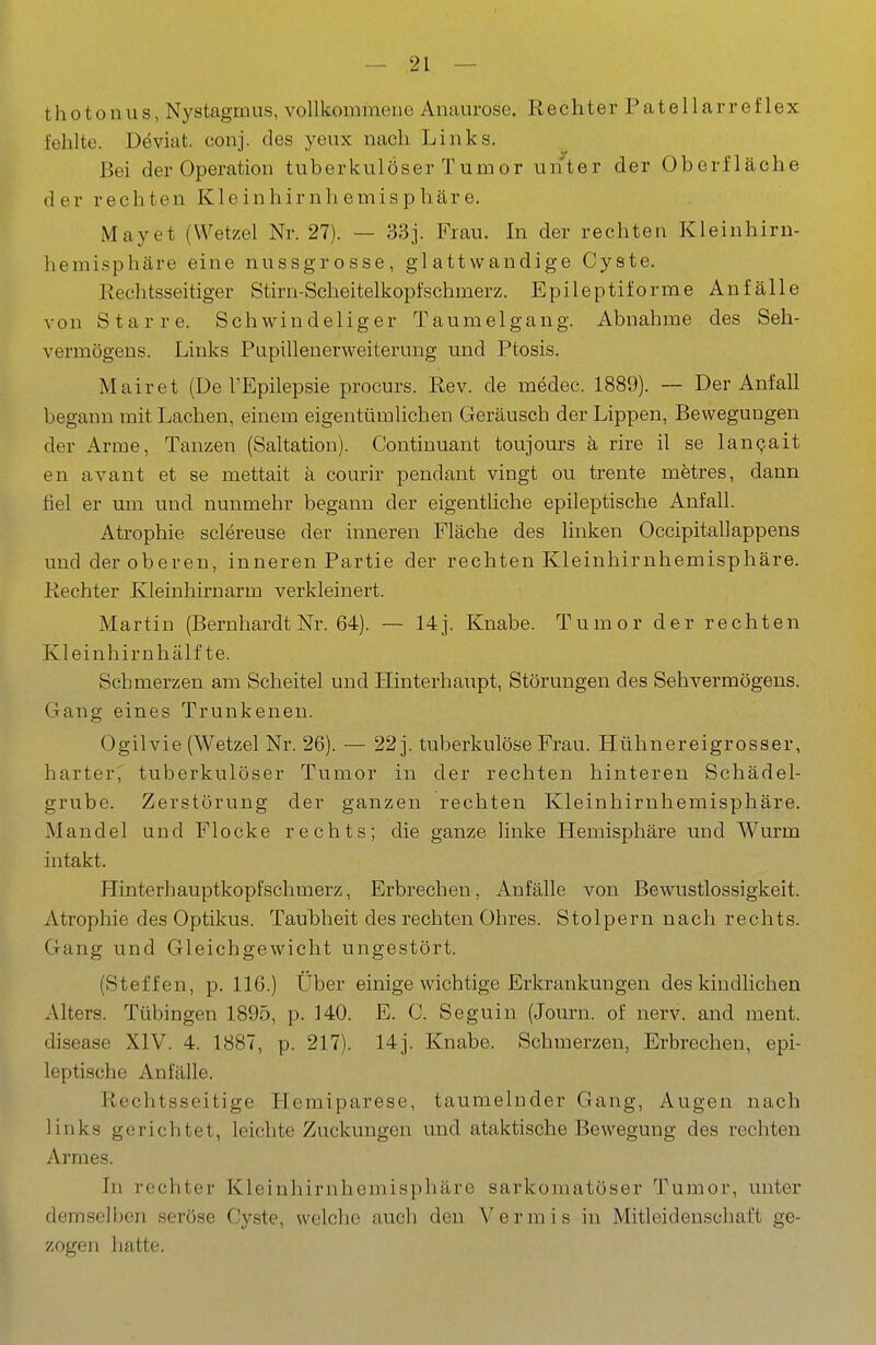 thotouus, Nystagmus, vollkommene Anaurose. Rechter Patellarreflex fehlte. Deviat. couj. des yeux nach Links. Bei der Operation tuberkulöser Tumor unter der Oberfläche der rechten Kleinhirnhemisphäre, May et (Wetzel Nr. 27). — 33 j. Frau. In der rechten Kleinhiru- hemisphäre eine nussgrosse, glattwandige Cyste. Rechtsseitiger Stirn-Scheitelkopfschmerz. Epileptiforme Anfälle von Starre. Schwindeliger Taumelgang. Abnahme des Seh- vermögens. Links Pupillenerweiterung und Ptosis. Mairet (De TEpilepsie procurs. Rev. de medec. 1889). — Der Anfall begann mit Lachen, einem eigentümlichen Geräusch der Lippen, Bewegungen der Arme, Tanzen (Saltatiou). Continuant toujours ä rire il se lan^ait en avant et se mettait ä courir pendant vingt ou trente mfetres, dann fiel er um und nunmehr begann der eigentliche epileptische Anfall. Atrophie sclereuse der inneren Fläche des linken Occipitallappens und der oberen, inneren Partie der rechten Kleinhirnhemisphäre. Rechter Kleinhirnarm verkleinert. Martin (BernhardtNr. 64). — 14j. Knabe. Tumor der rechten Kleinhirnhälf te. Schmerzen am Scheitel und Hinterhaupt, Störungen des Sehvermögens. Gang eines Trunkenen. Ogilvie (Wetzel Nr. 26). — 22 j. tuberkulöse Frau. Hühnereigrosser, harter^ tuberkulöser Tumor in der rechten hinteren Schädel- grube. Zerstörung der ganzen rechten Kleinhirnhemisphäre. Mandel und Flocke rechts; die ganze linke Hemisphäre und Wurm intakt. Hinterhauptkopfschmerz, Erbrechen, Anfälle von Bewustlossigkeit. Atrophie des Optikus. Taubheit des rechten Ohres. Stolpern nach rechts. Gang und Gleichgewicht ungestört. (Steffen, p. 116.) Über einige wichtige Erkrankungen des kindlichen Alters. Tübingen 1895, p. 140. E. C. Seguin (Journ. of nerv, and ment. disease XIV. 4. 1887, p. 217). 14]. Knabe. Schmerzen, Erbrechen, epi- leptische Anfälle. Rechtsseitige Hemiparese, taumelnder Gang, Augen nach links gerichtet, leichte Zuckungen und ataktische Bewegung des rechten Armes. In rechter Kleinhirnhemisphäre sarkomatöser Tumor, unter demselben seröse Cyste, welche auch den Vermis in Mitleidenschaft ge- zogen liatte.