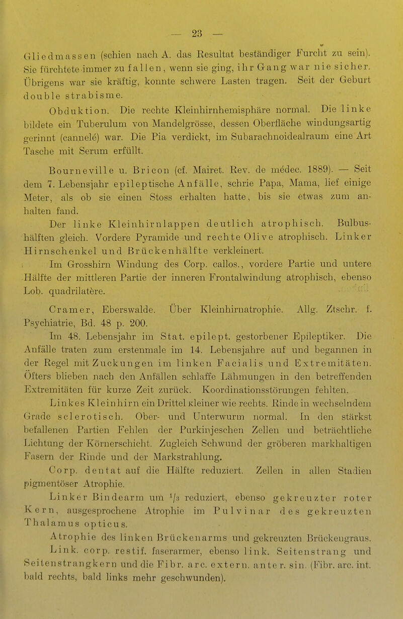 Gliedmassen (schien nach A. das Resultat beständiger Furclit 7AI sein). Sie fürchtete immer zu fallen, wenn sie ging, ihr Gang war nie sicher. Übrigens war sie kräftig, konnte schwere Lasten tragen. Seit der Geburt double strabisme. Obduktion. Die rechte Kleinhirnhemisphäre normal. Die linke bildete ein Tuberulum von Mandelgrösse, dessen Oberfläche windungsartig gerinnt (cannele) war. Die Pia verdickt, im Subarachnoidealraum eine Art Tasche mit Serum erfüllt. Bourneville u. Bricon (cf. Mairet. Rev. de medec. 1889). — Seit dem 7. Lebenswahr epileptische Anfälle, schrie Papa, Mama, lief einige Meter, als ob sie einen Stoss erhalten hatte, bis sie etwas zum an- halten fand. Der linke Kleinhirnlappen deutlich atrophisch. Bulbus- hälften gleich. Vordere Pyramide und rechte Olive atrophisch. Linker Hirnschenkel und Brückenhälfte verkleinert. Im Grosshirn Windung des Corp. callos., vordere Partie und untere Hälfte der mittleren Partie der inneren Frontalwindung atrophisch, ebenso Lob. quadrilatere. Gramer, Eberswalde. Über Kleinhirnatrophie. Allg. Ztschr. f. Psychiatrie, Bd. 48 p. 200. Im 48. Lebensjahr im Stat. epilept. gestorbener Epileptiker. Die Anfälle traten zum erstenmale im 14. Lebensjahre auf und begannen in der Regel mit Zuckungen im linken Facialis und Extremitäten. ()fters blieben nach den Anfällen schlaffe Lähmungen in den betreffenden Extremitäten für kurze Zeit zurück. Koordinationsstörungen fehlten. Linkes Kleinhirn ein Drittel Kleiner wie rechts. Rinde in wechselndem (jlrade sei erotisch. Ober- und Unterwurm normal. In den stärkst befallenen Partien Fehlen der Purkinjeschen Zellen und beträchtliche Lichtung der Körnerschicht. Zugleich Schwund der gröberen markbaltigen Fasern der Rinde und der Markstrahlung. Corp. den tat auf die Hälfte reduziert. Zellen in allen Stadien pigmentöser Atrophie. Linker Bindearm um ^/g reduziert, ebenso gekreuzter roter Kern, ausgesprochene Atrophie im Pulvinar des gekreuzten Thalamus opticus. Atrophie des linken Brückenarms und gekreuzten Brückengraus. Link. corp. restif. faserarmer, ebenso link. Seitenstrang und Seitenstrangkern und die Fibr. arc. extern, anter. sin. (Fibr. arc. int. bald rechts, bald links mehr geschwunden).