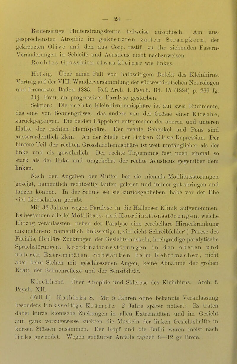 Beiderseitige Pliiiterstrangskerne teilweise atrophisch. Am aus- gesprochensten Atrophie im gekreuzten zarten Strangkern, der gekreuzten Olive und den aus Corp. restif. zu ihr ziehenden Fasern- Veränderungen in Schleife und Acusticus nicht nachzuweisen. Rechtes Grosshirn etwas kleiner wie linkes. Hitzig. Über einen Fall von halbseitigem Defekt des Kleinhirns. Vortrag auf der VIII. Wanderversammlung der südwestdeutschen Neurologen und Irrenärzte. Baden 1883. Ref. Arch. f. Psych. Bd. 15 (1884) p. 266 fg. 34]. Frau, an progressiver Paralyse gestorben. Sektion: Die rechte Kleinhirnhemisphäre ist auf zwei Rudimente, das eine von Bohnengrösse, das andere von der Grösse einer Kirsche, zurückgegangen. Die beiden Läppchen entsprechen der oberen und unteren Hälfte der rechten Hemisphäre. Der rechte Schenkel und Pons sind ausserordenthch klein. An der Stelle der linken Olive Depression. Der hintere Teil der rechten Grosshirnhemisphäre ist weit umfänglicher als der linke und als gewöhnlich. Der rechte Tirgeminus fast noch einmal so stark als der hnke und umgekehrt der rechte Acusticus gegenüber dem linken. Nach den Angaben der Mutter hat sie niemals Motilitätsstörungen gezeigt, namentlich rechtzeitig laufen gelernt und immer gut springen und tanzen können. In der Schule sei sie zurückgeblieben, habe vor der Ehe viel Liebschaften gehabt Mit 32 Jahren wegen Paralyse in die Hallenser Klinik aufgenommen. Es bestanden allerlei Motilitäts- und Koordiuationsstörungen, welche Hitzig veranlassten, neben der Paralyse eine cerebellare Hirnerkrankung anzunehmen: namentlich linksseitige („vielleicht Schreibfehler) Parese des Facialis, fibrilläre Zuckungen der Gesichtsmuskeln, hochgradige paralytische Sprachstörungen, Koordinationsstörungen in den oberen und unteren Extremitäten, Schwanken beim Kehrtmachen, nicht aber beim Stehen mit geschlossenen Augen, keine Abnahme der groben Kraft, der Sehnenreflexe und der Sensibilität. Kirchhoff. Über Atrophie und Sklerose des Kleinhirns. Arch. f. Psych. XII. (Fall I.) Kathinka S. Mit 5 Jahren ohne bekannte Veranlassung besonders linksseitige Krämpfe. 2 Jahre später notiert: Es traten dabei kurze klonische Zuckungen in allen Extremitäten und im Gesicht auf, ganz vorzugsweise zuckten die Muskeln der linken Gesichtshälfte in kurzen Stössen zusammen. Der KopF und die Bulbi waren meist nach links gewendet. Wegen gehäufter Anfälle täglich 8—12 gr Brom.