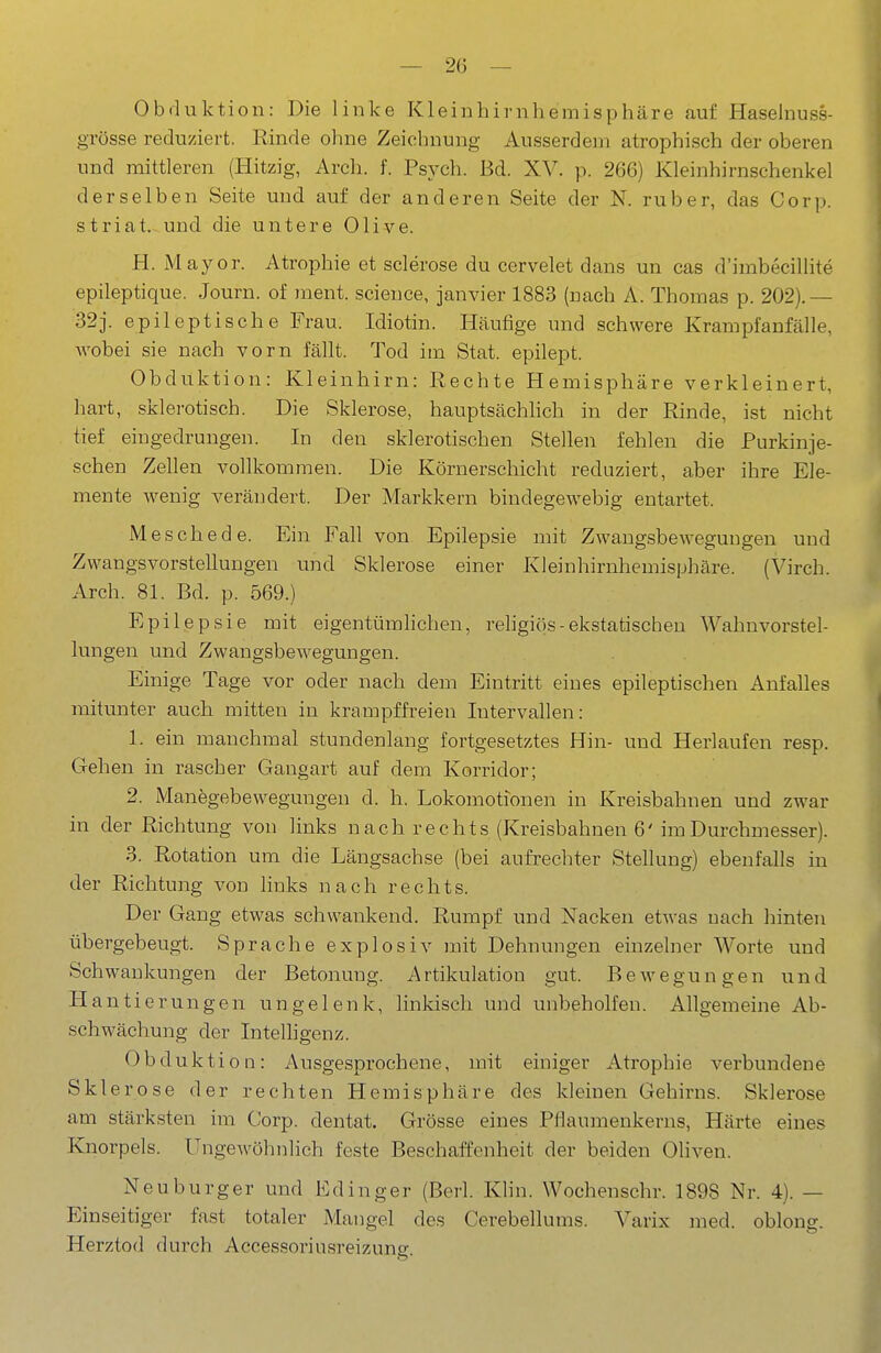 Obduktion: Die linke Kleinhirnhemisphäre auf Haselnuss- grösse reduziert. Rinde ohne Zeichnung Ausserdem atrophisch der oberen und mittleren (Hitzig, Arch. f. Psych. Bd. XV. p. 266) Kleinhirnschenkel derselben Seite und auf der anderen Seite der N. ruber, das Corp. striat. und die untere Olive. H. Mayor. Atrophie et sclerose du cervelet dans un cas d'imbecillite epileptique. Journ. of ment. science, janvier 1883 (nach A. Thomas p. 202).— 32j. epileptische Frau. Idiotin. Häufige und schwere Krampfanfälle, AA^obei sie nach vorn fällt. Tod im Stat. epilept. Obduktion: Kleinhirn: Rechte Hemisphäre verkleinert, hart, sklerotisch. Die Sklerose, hauptsächhch in der Rinde, ist nicht tief eingedrungen. In den sklerotischen Stellen fehlen die Purkinje- schen Zellen vollkommen. Die Körnerschicht reduziert, aber ihre Ele- mente wenig verändert. Der Markkern bindegewebig entartet. Meschede. Ein Fall von Epilepsie mit Zwangsbewegungen und Zwangsvorstellungen und Sklerose einer Kleinhirnhemisphäre. (Virch. Arch. 81. Bd. p. 569.) Epilepsie mit eigentümhchen, rehgiös-ekstatischen Wahnvorstel- lungen und Zwangsbewegungen. Einige Tage vor oder nach dem Eintritt eines epileptischen Anfalles mitmiter auch mitten in krampffreien Intervallen: I. ein manchmal stundenlang fortgesetztes Hin- und Herlaufen resp. Gehen in rascher Gangart auf dem Korridor; 2. Manegebewegungen d. h. Lokomotionen in Kreisbahnen und zwar in der Richtung von links nach rechts (Kreisbahnen 6' im Durchmesser). 3. Rotation um die Längsachse (bei aufrechter Stellung) ebenfalls in der Richtung vod hnks nach rechts. Der Gang etwas schwankend. Rumpf und Nacken etwas uach hinten übergebeugt. Sprache explosiv mit Dehnungen einzelner Worte und Schwankungen der Betonung. Artikulation gut. Bewegungen und Hantierungen ungelenk, linkisch und unbeholfen. Allgemeine Ab- schwächung der Intelhgenz. Obduktion: Ausgesprochene, mit einiger Atrophie verbundene Sklerose der rechten Hemisphäre des kleinen Gehirns. Sklerose am stärksten im Corp. dentat. Grösse eines Pflaumenkerns, Härte eines Knorpels. UngeAvöhnlich feste Beschaffenheit der beiden Oliven. Neuburger und Edinger (Berl. Khn. Wochenschr. 1898 Nr. 4). — Einseitiger fast totaler Mangel des Cerebellums. Varix med. oblong. Herztod durch Acces.soriusreizung.