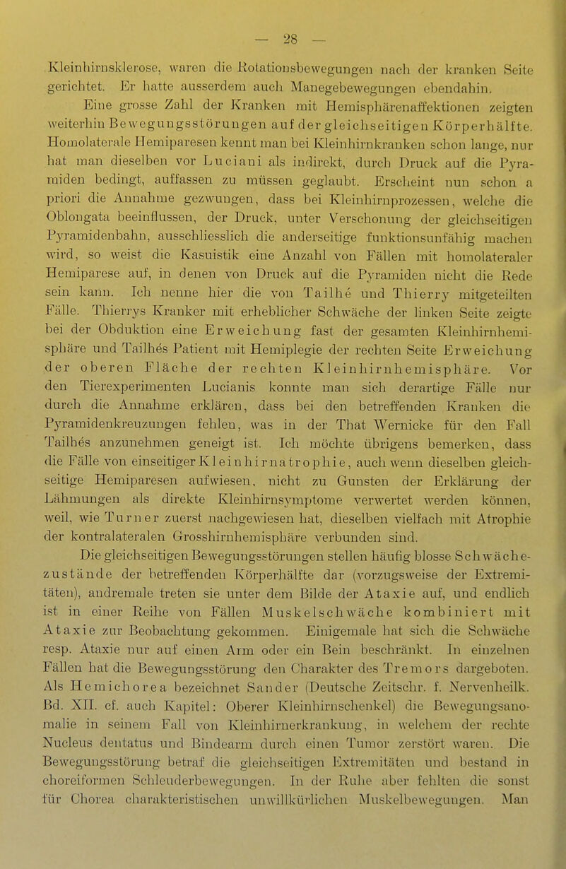 Kleinhirnsklerose, waren die Kolatiousbewegungcn nach der kranken Seite gerichtet. Er hatte ausserdem auch Manegebewegungen ebendahin. Eine grosse Zahl der Kranken mit Hemisphärenaffektionen zeigten weiterhin Bewegungsstörungen auf der gleichseitigen Körperhälfte. Homolaterale Hemiparesen kennt man bei Kleinhirnkranken schon lange, nur hat man dieselben vor Luciani als indirekt, durch Druck auf die Pyra- miden bedingt, auffassen zu müssen geglaubt. Erscheint nun schon a priori die Annahme gezwungen, dass bei Kleinhirnprozessen, welche die Oblongata beeinflussen, der Druck, unter Verschonung der gleichseitigen Pyramidenbahu, ausschliesslich die anderseitige funktionsunfähig machen wird, so weist die Kasuistik eine Anzahl von Fällen mit homolateraler Hemiparese auf, in denen von Druck auf die Pyramiden nicht die Rede sein kann. Ich nenne hier die von Tailhe und Thierry mitgeteilten Fälle. Thierrys Kranker mit erheblicher Schwäche der linken Seite zeigte bei der Obduktion eine Erweichung fast der gesamten Kleinhirnhemi- sphäre und Tailhes Patient mit Hemiplegie der rechten Seite Erweichung der oberen Fläche der rechten Kleinhirnhemisphäre. Vor den Tierexperimenten Lucianis konnte man sich derartige Fälle nur durch die Annahme erklären, dass bei den betreffenden Krauken die Pyramidenkreuzuugen fehlen, was in der That Wernicke für den Fall Tailhes anzunehmen geneigt ist. Ich möchte übrigens bemerken, dass die Fälle von einseitigerK1 einhirnatrophie, auchw^enn dieselben gleich- seitige Hemiparesen aufwiesen, nicht zu Gunsten der Erklärung der Lähmungen als direkte Kleinhirnsymptome verwertet werden können, weil, wie Turner zuerst nachgewiesen hat, dieselben vielfach mit Atrophie der kontralateralen Grosshirnhemisphäre verbunden sind. Die gleichseitigen Bewegungsstörungen stellen häufig blosse Schwäche- zustände der betreffenden Körperhälfte dar (vorzugsweise der Extremi- täten), andremale treten sie unter dem Bilde der Ataxie auf, und endlich ist in einer Reihe von Fällen Muskelschwäche kombiniert mit Ataxie zur Beobachtung gekommen. Einigemale hat sich die Schwäche resp. Ataxie nur auf einen Arm oder ein Bein beschränkt. In einzelnen Fällen hat die Bewegungsstörung den Charakter des Tremors dargeboten. Als Hemichorea bezeichnet Sander (Deutsche Zeitschr. f. Nervenheilk. Bd. XII. cf. auch Kapitel: Oberer Kleinhirnschenkel) die Bewegungsauo- malie in seinem Fall von Kleinhirnerkrankung, in welchem der rechte Nucleus dentatus und Bindearm durch einen Tumor zerstört waren. Die Bewegungsstörung betraf die gleichseitigen Extremitäten und bestand in choreiformen Schleuderbeweguno-en. In der Ruhe aber fehlten die sonst für Chorea charakteristischen unwillkürlichen Muskelbewegungen. Man