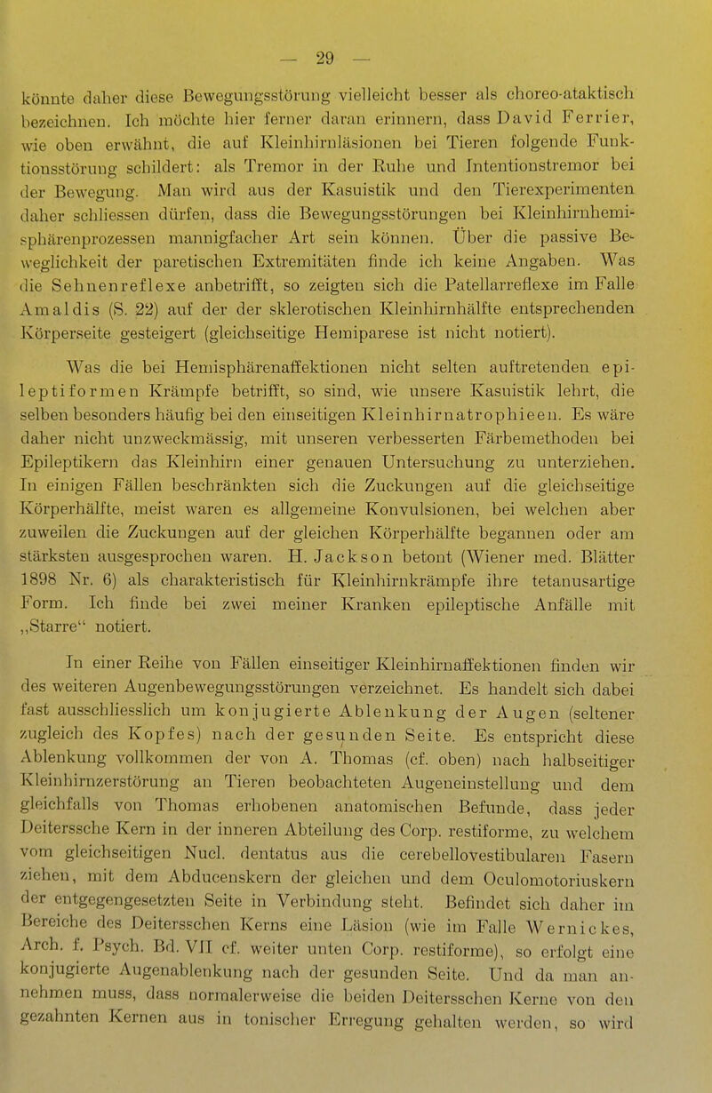 könnte daher diese Bewegungsstörung vielleicht besser als choreo-ataktisch bezeichnen. Ich möchte hier ferner daran erinnern, dass David Ferrier, wie oben erwähnt, die auf Kleinhirnläsionen bei Tieren folgende Funk- tionsstörung schildert: als Tremor in der Euhe und Intentionstremor bei der Bewegung. Man wird aus der Kasuistik und den Tierexperimenten daher schliessen dürfen, dass die Bewegungsstörungen bei Kleinhirnhemi- sphärenprozessen mannigfacher Art sein können. Über die passive Be- weglichkeit der paretischen Extremitäten finde ich keine Angaben. Was die Sehnenreflexe anbetrifft, so zeigten sich die Patellarreflexe im Falle Amaldis (S. 22) auf der der sklerotischen Kleinhirnhälfte entsprechenden Körperseite gesteigert (gleichseitige Hemiparese ist nicht notiert). Was die bei Hemisphärenaffektionen nicht selten auftretenden epi- leptiformen Krämpfe betrifft, so sind, wie unsere Kasuistik lehrt, die selben besonders häufig bei den einseitigen Kleinhirnatrophieen. Es wäre daher nicht unzweckmässig, mit unseren verbesserten Färbemethoden bei Epileptikern das Kleinhirn einer genauen Untersuchung zu unterziehen. In einigen Fällen beschränkten sich die Zuckungen auf die gleichseitige Körperhälfte, meist waren es allgemeine Konvulsionen, bei welchen aber zuweilen die Zuckungen auf der gleichen Körperhälfte begannen oder am stärksten ausgesprochen waren. H. Jackson betont (Wiener med. Blätter 1898 Nr. 6) als charakteristisch für Kleinhirnkrämpfe ihre tetanusartige Form. Ich finde bei zwei meiner Kranken epileptische Anfälle mit ,,Starre notiert. In einer Reihe von Fällen einseitiger Kleinhirnaffektionen finden wir des weiteren Augenbewegungsstörungen verzeichnet. Es handelt sich dabei fast ausschliesslich um konjugierte Ablenkung der Augen (seltener zugleich des Kopfes) nach der gesunden Seite. Es entspricht diese Ablenkung vollkommen der von A. Thomas (cf. oben) nach halbseitiger Kleinhirnzerstörung an Tieren beobachteten Augeueinstellung und dem gleichfalls von Thomas erhobenen anatomischen Befunde, dass jeder Deiterssche Kern in der inneren Abteilung des Corp. restiforme, zu welchem vom gleichseitigen Nucl. dentatus aus die cerebellovestibularen Fasern ziehen, mit dem Abducenskern der gleichen und dem Oculomotoriuskern der entgegengesetzten Seite in Verbindung steht. Befindet sich daher hn Bereiche des Deitersschen Kerns eine Läsion (wie im Falle Wernickes, Arch. f. Psych. Bd. VII cf. weiter unten Corp. restiforme), so erfolgt eine konjugierte Augenablenkung nach der gesunden Seite. Und da man an- nehmen muss, dass normalerweise die beiden Deitersschen Kerne von den gezahnten Kernen aus in tonischer Erregung gehalten werden, so wird