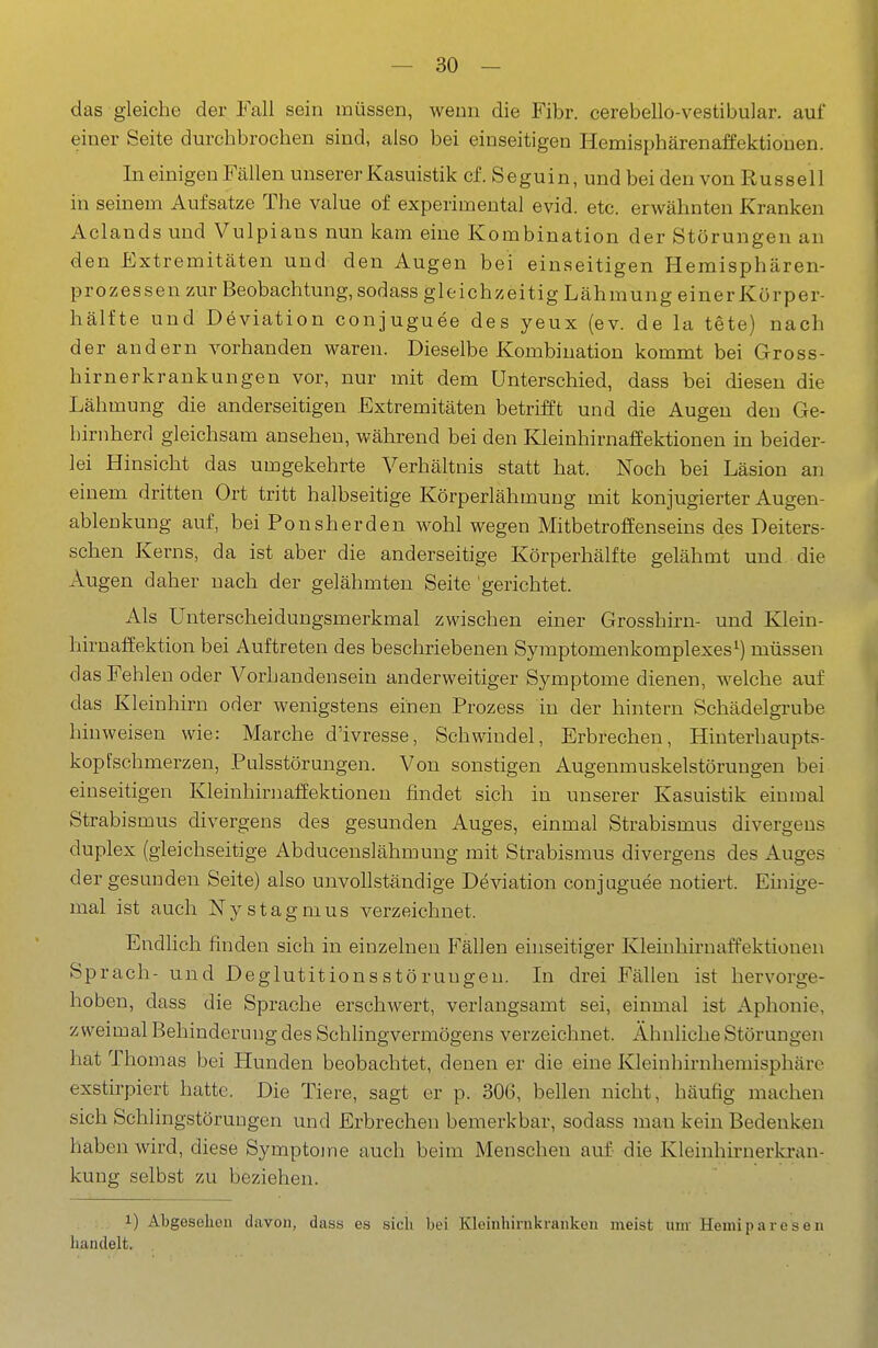 das gleiche der Fall sein müssen, wenn die Fibr. cerebello-vestibular. auf einer Seite durchbrochen sind, also bei einseitigen Hemisphärenaffektiouen. In einigen Fällen unserer Kasuistik cf. Seguin, und bei den von Russell in seinem Aufsatze The value of experimental evid. etc. erwähnten Kranken Aclands und Vulpiaus nun kam eine Kombination der Störungen an den Extremitäten und den Augen bei einseitigen Hemisphären- prozessen zur Beobachtung, sodass gleichzeitig Lähmung einerKörper- hälfte und Deviation conjuguee des yeux (ev. de la tete) nach der andern vorhanden waren. Dieselbe Kombination kommt bei Gross- hirnerkrankungen vor, nur mit dem Unterschied, dass bei diesen die Lähmung die anderseitigen Extremitäten betrifft und die Augen den Ge- hirnherd gleichsam ansehen, während bei den Kleinhirnaffektionen in beider- lei Hinsicht das umgekehrte Verhältnis statt hat. Noch bei Läsion an einem dritten Ort tritt halbseitige Körperlähmung mit konjugierter Augen- ablenkung auf, bei Ponsherden wohl wegen Mitbetroffenseins des Deiters- schen Kerns, da ist aber die anderseitige Körperhälfte gelähmt und die Augen daher nach der gelähmten Seite 'gerichtet. Als Unterscheidungsmerkmal zwischen einer Grosshirn- und Klein- hirnaffektion bei Auftreten des beschriebenen Symptomenkomplexes^) müssen das Fehlen oder Vorhandensein anderweitiger Symptome dienen, welche auf das Kleinhirn oder wenigstens einen Prozess in der hintern Schädelgrube hinweisen wie: Marche d'ivresse, Schwindel, Erbrechen, Hinterhaupts- kopfschmerzen, Pulsstörungen. Von sonstigen Augenmuskelstöruugen bei einseitigen Kleinhirnaffektionen findet sich in unserer Kasuistik einmal Strabismus divergens des gesunden Auges, einmal Strabismus divergeus duplex (gleichseitige Abducenslähmuug mit Strabismus divergens des Auges der gesunden Seite) also unvollständige Deviation conjuguee notiert. Ehiige- mal ist auch Nystagmus verzeichnet. Endlich finden sich in einzelneu Fällen einseitiger Kleinhirnaffektionen Sprach- und Deglutitionsstöruugeu. In drei Fällen ist hervorge- hoben, dass die Sprache erschwert, verlangsamt sei, einmal ist Aphonie, zweimal Behinderung des Schlingvermögens verzeichnet. Ähnliehe Störungen hat Thomas bei Hunden beobachtet, denen er die eine Kleinhirnhemisphäre exstirpiert hatte. Die Tiere, sagt er p. 306, bellen nicht, häufig machen sich Schlingstöruugen und Erbrechen bemerkbar, sodass man kein Bedenken haben wird, diese Symptome auch beim Menschen auf die Kleinhirnerkran- kung selbst zu beziehen. 1) Abgesehen davon, dass es sich bei Kleinhirnkranken meist um- Hemiparesen handelt.