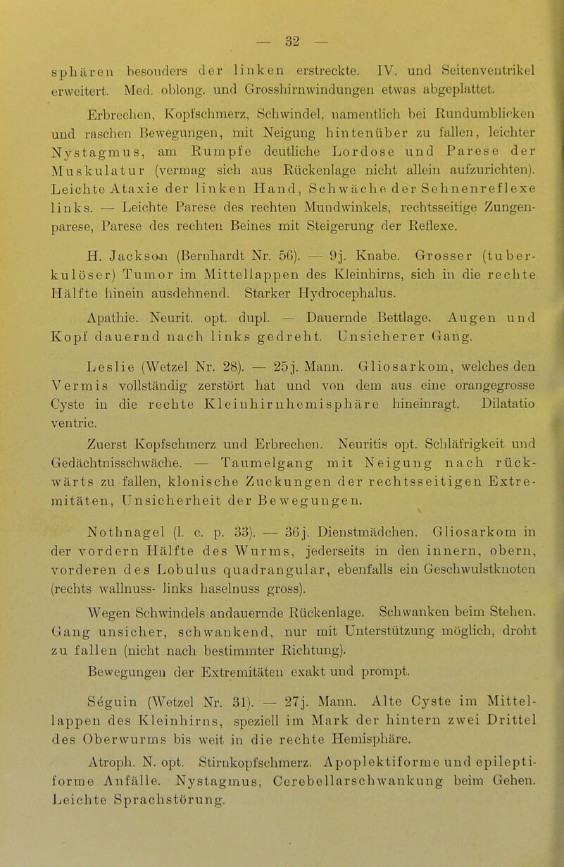 Sphären besonders der linken erstreckte. IV. und Seitenveutrikel erweitert. Med. oblong, und Grosshirnwindungen etwas abgeplattet. Erbrechen, Kopfschmerz, Schwindel, namentlich bei Rundumbhcken und raschen Bewegungen, mit Neigung hintenüber zu fallen, leichter Nystagmus, am Rumpfe deutliche Lordose und Parese der Muskulatur (vermag sich aus Rückenlage nicht allein aufzurichten). Leichte Ataxie der linken Hand, Schwäche der Sehnenreflexe links. •— Leichte Parese des rechten Mundwinkels, rechtsseitige Zungen- parese, Parese des rechten Beines mit Steigerung der Reflexe. H. Jackso-n (Bernhardt Nr. 56). — 9j. Knabe. Grosser (tuber- kulöser) Tumor im Mittellappen des Kleinhirns, sich in die rechte Hälfte liinein ausdehnend. Starker Hydrocephalus. Apathie. Neurit. opt. dupl. — Dauernde Bettlage. Augen und Kopf dauernd nach links gedreht. Unsicherer Gang. Leslie (Wetzel Nr. 28). — 25j. Mann. Gliosarkom, welches den Vermis vollständig zerstört hat und von dem aus eine orangegrosse Cyste in die rechte Kleiuhirnhemisphäre hineinragt. Dilatatio ventric. Zuerst Kopfschmerz und Erbrechen. Neuritis opt. Schläfrigkeit und Gedächtnisschwäche. — Taumelgang mit Neigung nach rück- wärts zu fallen, klonische Zuckungen der rechtsseitigen Extre- mitäten, Unsicherheit der Bew^egungen, Nothnagel (1. c. p. 33). — 36j. Dienstmädchen. Gliosarkom in der vordem Hälfte des Wurms, jederseits in den innern, obern, vorderen des Lobulus quadrangular, ebenfalls ein Geschwulstknoten (rechts wallnuss- links haselnuss gross). Wegen Schwindels andauernde Rückenlage. Schwanken beim Stehen. Gang unsicher, schwankend, nur mit Unterstützung möglich, droht zu fallen (nicht nach bestimmter Richtung). Bewegungen der Extremitäten exakt und prompt. Seguin (Wetzel Nr. 31). — 27j. Mann. Alte Cyste im Mittel- lappen des Kleinhirns, speziell im Mark der hintern zwei Drittel des Oberwurms bis weit in die rechte Hemisphäre. Atroph. N. opt. Stirnkopfschmerz. Apoplektiforme und epilepti- forme Anfälle. Nystagmus, Cerebellarschwankung beim Gehen. Leichte Sprachstörung.