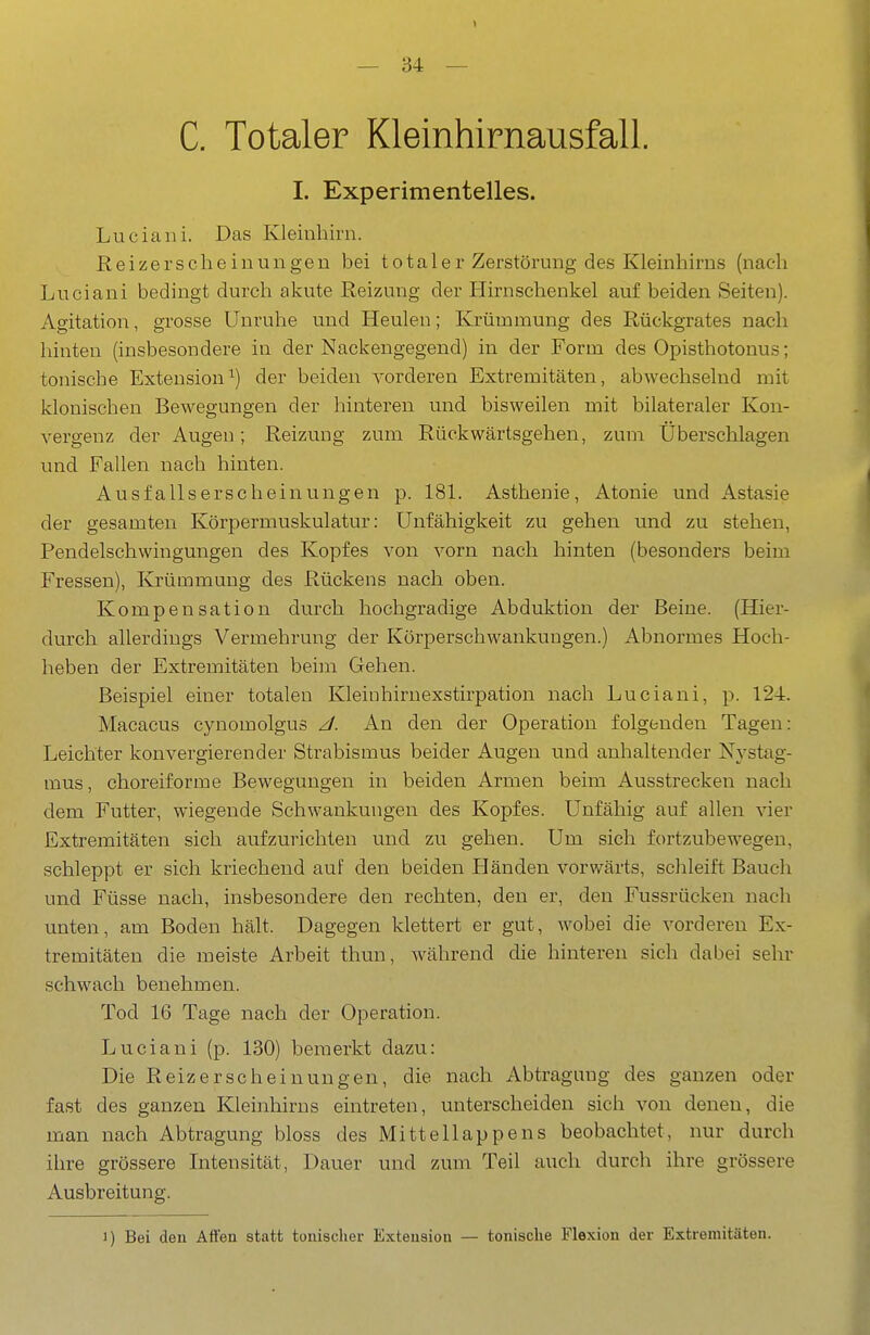 C. Totaler Kleinhirnausfall. I. Experimentelles. Luciani. Das Kleinhirn. Reizersclieiuungen bei totaler Zerstörung des Kleinhirns (nach Luciani bedingt durch akute Reizung der Hirnschenkel auf beiden Seiten). Agitation, grosse Unruhe und Heulen; Krümmung des Rückgrates nach hinten (insbesondere in der Nackengegend) in der Form des Opisthotonus; tonische Extension^) der beiden vorderen Extremitäten, abwechselnd mit klonischen Bewegungen der hinteren und bisweilen mit bilateraler Kon- vergenz der Augen; Reizung zum Rückwärtsgehen, zum Überschlagen und Fallen nach hinten. Ausfallserscheinungen p. 181. Asthenie, Atonie und Astasie der gesamten Körpermuskulatur: Unfähigkeit zu gehen und zu stehen, Pendelschwingungen des Kopfes von vorn nach hinten (besonders beim Fressen), Krümmung des Rückens nach oben. Kompensation durch hochgradige Abduktion der Beine. (Hier- durch allerdings Vermehrung der Körperschwankungen.) iVbnormes Hoch- heben der Extremitäten beim Gehen. Beispiel einer totalen Kleinhirnexstirpation nach Luciani, p. 124. Macacus cynomolgus J. An den der Operation folgenden Tagen: Leichter konvergierender Strabismus beider Augen und anhaltender N3'stag- mus, choreiforme Bewegungen in beiden Armen beim Ausstrecken nach dem Futter, wiegende Schwankungen des Kopfes. Unfähig auf allen vier Extremitäten sich aufzurichten und zu gehen. Um sich fortzubewegen, schleppt er sich kriechend auf den beiden Händen vorwärts, schleift Bauch und Füsse nach, insbesondere den rechten, den er, den Fussrücken nach unten, am Boden hält. Dagegen klettert er gut, wobei die vorderen Ex- tremitäten die meiste Arbeit thun, während die hinteren sich dabei sehr schwach benehmen. Tod 16 Tage nach der Operation. Luciani (p. 130) bemerkt dazu: Die Reiz er sc hei nun gen, die nach Abtragung des ganzen oder fast des ganzen Kleinhirns eintreten, unterscheiden sich von denen, die man nach Abtragung bloss des Mittellappens beobachtet, nur durch ihre grössere Intensität, Dauer und zum Teil auch durch ihre grössere Ausbreitung. 1) Bei den Affen statt tonischer Extension — tonische Flexion der Extremitäten.