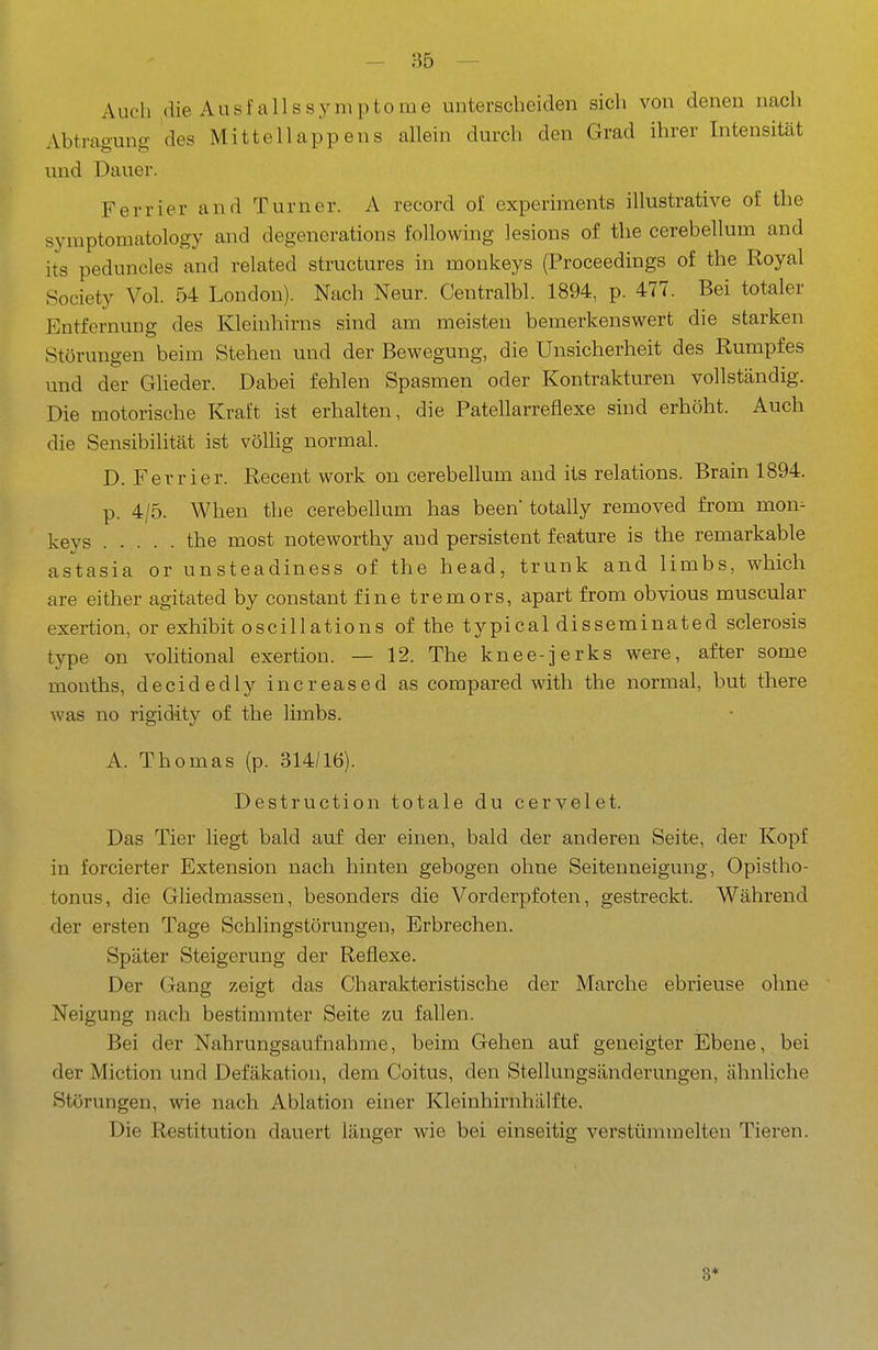 Auch die Ausfallssymptome unterscheiden sich von denen nach Abtragung des Mittellappens allein durch den Grad ihrer Intensität und Dauer. Ferrier and Turner. A record of experiments illustrative of the symptomatology and degenerations following lesions of the cerebellum and its peduncles and related structures in monkeys (Proceedings of the Royal Society Vol. 54 London). Nach Neur. Centralbl. 1894, p. 477. Bei totaler Entfernung des Kleinhirns sind am meisten bemerkenswert die starken Störungen beim Stehen und der Bewegung, die Unsicherheit des Rumpfes und der Glieder. Dabei fehlen Spasmen oder Kontrakturen vollständig. Die motorische Kraft ist erhalten, die Patellarrefiexe sind erhöht. Auch die Sensibilität ist völlig normal. D. Ferrier. Recent work on cerebellum and its relations. Brain 1894. p. 4/5. When the cerebellum has been totally removed from mon^ keys the most noteworthy and persistent feature is the remarkable astasia or unsteadiness of the head, trunk and limbs, which are either agitated by constant finetremors, apart from obvious muscular exertion, or exhibit oscillations of the typical disseminated sclerosis type on volitional exertion. — 12. The knee-jerks were, after some months, decidedly increased as compared with the normal, but there was no rigidity of the limbs. A. Thomas (p. 314/16). Destruction totale du cervelet. Das Tier liegt bald auf der einen, bald der anderen Seite, der Kopf in forcierter Extension nach hinten gebogen ohne Seitenneigung, Opistho- tonus, die Gliedmassen, besonders die Vorderpfoten, gestreckt. Während der ersten Tage Schlingstörungen, Erbrechen. Später Steigerung der Reflexe. Der Gang zeigt das Charakteristische der Marche ebrieuse ohne Neigung nach bestimmter Seite zu fallen. Bei der Nahrungsaufnahme, beim Gehen auf geneigter Ebene, bei der Miction und Defäkation, dem Coitus, den Stellungsänderungen, ähnliche Störungen, wie nach Ablation einer Kleinhirnhälfte. Die Restitution dauert länger wie bei einseitig verstümmelten Tieren. 3*